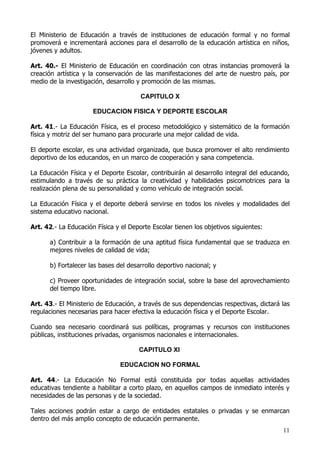 El Ministerio de Educación a través de instituciones de educación formal y no formal
promoverá e incrementará acciones para el desarrollo de la educación artística en niños,
jóvenes y adultos.

Art. 40.- El Ministerio de Educación en coordinación con otras instancias promoverá la
creación artística y la conservación de las manifestaciones del arte de nuestro país, por
medio de la investigación, desarrollo y promoción de las mismas.

                                       CAPITULO X

                      EDUCACION FISICA Y DEPORTE ESCOLAR

Art. 41.- La Educación Física, es el proceso metodológico y sistemático de la formación
física y motriz del ser humano para procurarle una mejor calidad de vida.

El deporte escolar, es una actividad organizada, que busca promover el alto rendimiento
deportivo de los educandos, en un marco de cooperación y sana competencia.

La Educación Física y el Deporte Escolar, contribuirán al desarrollo integral del educando,
estimulando a través de su práctica la creatividad y habilidades psicomotrices para la
realización plena de su personalidad y como vehículo de integración social.

La Educación Física y el deporte deberá servirse en todos los niveles y modalidades del
sistema educativo nacional.

Art. 42.- La Educación Física y el Deporte Escolar tienen los objetivos siguientes:

      a) Contribuir a la formación de una aptitud física fundamental que se traduzca en
      mejores niveles de calidad de vida;

      b) Fortalecer las bases del desarrollo deportivo nacional; y

      c) Proveer oportunidades de integración social, sobre la base del aprovechamiento
      del tiempo libre.

Art. 43.- El Ministerio de Educación, a través de sus dependencias respectivas, dictará las
regulaciones necesarias para hacer efectiva la educación física y el Deporte Escolar.

Cuando sea necesario coordinará sus políticas, programas y recursos con instituciones
públicas, instituciones privadas, organismos nacionales e internacionales.

                                      CAPITULO XI

                                EDUCACION NO FORMAL

Art. 44.- La Educación No Formal está constituida por todas aquellas actividades
educativas tendiente a habilitar a corto plazo, en aquellos campos de inmediato interés y
necesidades de las personas y de la sociedad.

Tales acciones podrán estar a cargo de entidades estatales o privadas y se enmarcan
dentro del más amplio concepto de educación permanente.
                                                                                        11
 