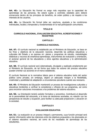 Art. 45.- La Educación No Formal no exige más requisitos que la capacidad de
aprendizaje de las personas. No estará sujeta a controles estatales pero deberá
enmarcarse dentro de los principios de beneficio, de orden público y de respeto a los
intereses de los usuarios.

Art. 46.- La Educación No formal debe ser oportuna, ajustada a las condiciones
individuales, locales y temporales y fundamentada en la real participación comunitaria.

                                       TITULO III

     CURRICULO NACIONAL, EVALUACION EDUCATIVA, ACREDITACIONES Y
                             REGISTROS

                                      CAPITULO I

                                CURRICULO NACIONAL

Art. 47.- El currículo nacional es establecido por el Ministerio de Educación, se basa en
los fines y objetivos de la educación nacional, desarrolla las políticas educativas y
culturales del Estado y se expresa en: planes y programas de estudio, metodologías
didácticas y recursos de enseñanza-aprendizaje, instrumentos de evaluación y orientación,
el accionar general de los educadores y otros agentes educativos y la administración
educativa.

Art. 48.- El currículo nacional será sistematizado, divulgado y explicado ampliamente por
el Ministerio de Educación, de tal forma que todos los actores del proceso educativo
puedan orientar sus acciones en el marco establecido.

El currículo Nacional es la normativa básica para el sistema educativo tanto del sector
público como privado; sin embargo, dejará un adecuado margen a la flexibilidad,
creatividad y posibilidad de adaptación a circunstancias peculiares cuando sea necesario.

Art. 49.- El Ministerio de Educación mantendrá un proceso de investigaciones culturales y
educativas tendientes a verificar la consistencia y eficacia de sus programas, así como
para encontrar soluciones innovadoras a los problemas del sistema educativo.

Art. 50.- La Orientación tendrá carácter formativo y preventivo. Contribuirá al desarrollo
de la personalidad del educando, a la toma de decisiones acertadas, en relación con las
perspectivas de estudio y ocupación, para facilitar su adecuada preparación y ubicación en
la sociedad.

                                      CAPITULO II

                               EVALUACION EDUCATIVA

Art. 51.- La evaluación es un proceso integral y permanente, cuya función principal será
aportar información sobre las relaciones entre los objetivos propuestos y los alcanzados en
el sistema educativo nacional, así como de los resultados de aprendizaje de los
estudiantes.



                                                                                        12
 