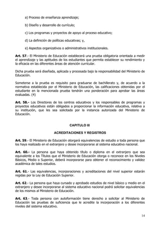a) Proceso de enseñanza aprendizaje;

      b) Diseño y desarrollo de currículo;

      c) Los programas y proyectos de apoyo al proceso educativo;

      d) La definición de políticas educativas; y,

      e) Aspectos organizativos o administrativos institucionales.

Art. 57.- El Ministerio de Educación establecerá una prueba obligatoria orientada a medir
el aprendizaje y las aptitudes de los estudiantes que permita establecer su rendimiento y
la eficacia en las diferentes áreas de atención currícular.

Dicha prueba será diseñada, aplicada y procesada bajo la responsabilidad del Ministerio de
Educación.

Someterse a la prueba es requisito para graduarse de bachillerato y, de acuerdo a la
normativa establecida por el Ministerio de Educación, las calificaciones obtenidas por el
estudiante en la mencionada prueba tendrán una ponderación para aprobar las áreas
evaluadas. (4)

Art. 58.- Los Directores de los centros educativos y los responsables de programas y
proyectos educativos están obligados a proporcionar la información educativa, relativa a
su institución, que les sea solicitada por la instancia autorizada del Ministerio de
Educación.


                                      CAPITULO III

                           ACREDITACIONES Y REGISTROS

Art. 59.- El Ministerio de Educación otorgará equivalencias de estudio a toda persona que
los haya realizado en el extranjero y desee incorporarse al sistema educativo nacional.

Art. 60.- La persona que haya obtenido título o diploma en el extranjero que sea
equivalente a los Títulos que el Ministerio de Educación otorga o reconoce en los Niveles
Básicos, Medio o Superior, deberá incorporarse para obtener el reconocimiento y validez
académica de tales estudios.

Art. 61.- Las equivalencias, incorporaciones y acreditaciones del nivel superior estarán
regidas por la Ley de Educación Superior.

Art. 62.- La persona que haya cursado y aprobado estudios de nivel básico y medio en el
extranjero y desee incorporarse al sistema educativo nacional podrá solicitar equivalencias
de los mismos al Ministerio de Educación.

Art. 63.- Toda persona con autoformación tiene derecho a solicitar al Ministerio de
Educación las pruebas de suficiencia que le acredite la incorporación a los diferentes
niveles del sistema educativo.

                                                                                        14
 