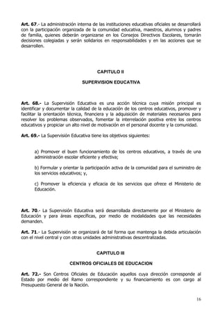 Art. 67.- La administración interna de las instituciones educativas oficiales se desarrollará
con la participación organizada de la comunidad educativa, maestros, alumnos y padres
de familia, quienes deberán organizarse en los Consejos Directivos Escolares, tomarán
decisiones colegiadas y serán solidarios en responsabilidades y en las acciones que se
desarrollen.




                                       CAPITULO II

                               SUPERVISION EDUCATIVA



Art. 68.- La Supervisión Educativa es una acción técnica cuya misión principal es
identificar y documentar la calidad de la educación de los centros educativos, promover y
facilitar la orientación técnica, financiera y la adquisición de materiales necesarios para
resolver los problemas observados, fomentar la interrelación positiva entre los centros
educativos y propiciar un alto nivel de motivación en el personal docente y la comunidad.

Art. 69.- La Supervisión Educativa tiene los objetivos siguientes:


      a) Promover el buen funcionamiento de los centros educativos, a través de una
      administración escolar eficiente y efectiva;

      b) Formular y orientar la participación activa de la comunidad para el suministro de
      los servicios educativos; y,

      c) Promover la eficiencia y eficacia de los servicios que ofrece el Ministerio de
      Educación.



Art. 70.- La Supervisión Educativa será desarrollada directamente por el Ministerio de
Educación y para áreas específicas, por medio de modalidades que las necesidades
demanden.

Art. 71.- La Supervisión se organizará de tal forma que mantenga la debida articulación
con el nivel central y con otras unidades administrativas descentralizadas.


                                       CAPITULO III

                         CENTROS OFICIALES DE EDUCACION

Art. 72.- Son Centros Oficiales de Educación aquellos cuya dirección corresponde al
Estado por medio del Ramo correspondiente y su financiamiento es con cargo al
Presupuesto General de la Nación.


                                                                                          16
 