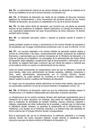 Art. 73.- La administración interna de los centros oficiales de educación se realizará en la
forma que establece la Ley de la Carrera Docente y la presente Ley.

Art. 74.- El Ministerio de Educación por medio de las Unidades de Recursos Humanos
legalizará los nombramientos y otros movimientos del personal docente de los Centros
Oficiales de Educación, de acuerdo a lo establecido en la Ley de la Carrera Docente.

Art. 75.- En todo centro oficial de educación, que funcione con una planta de personal
docente de tres profesores en adelante, deberá organizarse un Consejo de Profesores, el
cual responderá solidariamente del buen funcionamiento de dicha institución. El director
presidirá dicho Consejo.

Art. 76.- La educación parvularia, básica y especial es gratuita cuando la imparte el
Estado.

Queda prohibido impedir el acceso o permanencia en los centros oficiales de educación a
los estudiantes, por no pagar contribuciones económicas o por no usar el uniforme. (1) (3)

Art. 77.- Los recursos asignados a los centros oficiales de educación estarán sujetos a
control de conformidad a las leyes; consecuentemente podrán practicarse las auditorías
financieras y operacionales que se estimen necesarias por el Ministerio de Educación y la
Corte de Cuentas de la República. Los encargados de la administración del Centro Oficial
de Educación están obligados a proporcionar toda la documentación e información que se
les solicite, su negativa dará lugar a presumir que son ciertos los reparos o reclamos que
se les hubieren hecho en cuanto a la administración de los mismos.

Tanto los fondos provenientes de cooperaciones como los que se obtengan a través de
otras fuentes, tales como administración de tiendas escolares, cafetines, donaciones y
otros, serán administrados exclusivamente por el Consejo Directivo Escolar
correspondiente, los cuales deberán ser invertidos en el centro educativo respectivo y
estarán sujetos al control y auditoría del Ministerio de Educación.

En ningún caso los educadores podrán administrar los fondos antes citados, bajo pena de
ser sancionados conforme a la Ley de la Carrera Docente o la legislación común. (3)

Art. 78.- El Ministerio de Educación velará por que las instituciones oficiales posean la
infraestructura y el mobiliario indispensable para desarrollar el proceso educativo.

La infraestructura de los centros escolares oficiales está destinada especialmente para la
realización de la labor educativa; sin embargo, ésta podrá ser utilizada temporalmente
para la realización de actividades de carácter científica, cultural, comercial, industrial y
religioso, organizadas por otras instituciones de la sociedad, y siempre que no interrumpa
el calendario escolar ordinario, se garantice la preservación de la infraestructura, los
mobiliarios y los equipos de la institución educativa y la solicitud haya sido aprobada en
forma unánime por el Consejo Directivo Escolar correspondiente.

Para la autorización del uso de la infraestructura, la institución solicitante y el Consejo
directivo Escolar del centro educativo deberán cumplir además lo establecido en el
instructivo que para tal efecto emitirán el Ministerio de Educación. (2)


                                                                                         17
 