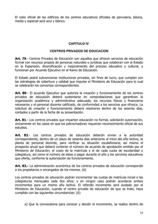 El color oficial de los edificios de los centros educativos oficiales de parvularia, básica,
media y especial será azul y blanco.




                                      CAPITULO IV

                        CENTROS PRIVADOS DE EDUCACION

Art. 79.- Centros Privados de Educación son aquellos que ofrecen servicios de educación
formal con recursos propios de personas naturales o jurídicas que colaboran con el Estado
en la Expansión, diversificación y mejoramiento del proceso educativo y cultural, y
funcionan por Acuerdo Ejecutivo en el Ramo de Educación.

El Estado podrá subvencionar instituciones privadas, sin fines de lucro, que cumplan con
las estrategias de cobertura y calidad que impulse el Ministerio de Educación para lo cual
se celebrarán los convenios correspondientes.

Art. 80.- El acuerdo Ejecutivo que autoriza la creación y funcionamiento de los centros
privados de educación deberá sustentarse en comprobaciones que garanticen la
organización académica y administrativa adecuada, los recursos físicos y financieros
necesarios y el personal docente calificado, de conformidad a los servicios que ofrezca. La
solicitud de creación y funcionamiento deberá resolverse dentro de los sesenta días,
contados a partir de la fecha de su presentación.

Art. 81.- Los centros privados que imparten educación no formal, solicitarán autorización,
únicamente en los casos en que los patrocinadores requieran reconocimiento oficial de sus
estudios.

Art. 82.- Los centros privados de educación deberán enviar a la autoridad
correspondiente, dentro de un plazo de sesenta días anteriores al inicio del año lectivo, la
planta de personal docente, para verificar su situación escalafonaria; así mismo el
prospecto anual que deberá contener el número de acuerdo de aprobación emitido por el
Ministerio de Educación, el costo de la matrícula y el de cada cuota de escolaridad o
colegiatura, así como el número de éstas a pagar durante el año y los servicios educativos
que oferta, conforme la autorización de funcionamiento.

Art. 83.- La administración económica de los centros privados de educación corresponde
a los propietarios o encargados de los mismos. (6)

Los centros privados de educación podrán incrementar las cuotas de matrícula inicial o las
colegiaturas mensuales cada dos años; y en ningún caso podrán acordarse ambos
incrementos para un mismo año lectivo. El referido incremento será avalado por el
Ministerio de Educación, cuando el centro privado de educación de que se trate, haya
cumplido con las siguientes circunstancias: (6)


      a) Que la convocatoria para conocer y decidir el incremento, se realice dentro de

                                                                                         18
 