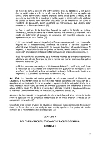 los meses de junio y julio del año lectivo anterior al de su aplicación, y con quince
      días de anticipación a la fecha de efectuarse la Asamblea General de padres de
      familia. Dicha convocatoria deberá expresar, como único punto a tratar, el del
      proyecto de aumento de la matrícula o cuota escolar, y comprender a la totalidad
      de padres de familia que resultarían afectados con el incremento, así como al
      Ministerio de Educación, quien designará un representante que deberá estar
      presente en la Asamblea General. (6)

      b) Que el quórum de la Asamblea General de padres de familia se hubiere
      conformado, con la asistencia de al menos la mitad más uno de sus miembros. Para
      efecto de determinar el quórum, se entenderá por miembro asistente a un
      representante por cada familia. (6)

      c) La propuesta del incremento podrá justificarse con un proyecto que comprenda:
      mejoras en la infraestructura; aumentos de salarios al personal docente y
      administrativo del centro; adquisición de material didáctico y otros relacionados. Al
      respecto, la Asamblea General de padres de familia, tendrá derecho a conocer la
      concreción o liquidación de los proyectos formulados en el período precedente. (6)

      d) La resolución para el aumento de la matrícula y cuotas de escolaridad sólo podrá
      adoptarse con el voto favorable de por lo menos tres cuartas partes de los padres
      de familia asistentes. (6)

      e) El Representante que designe el Ministerio de Educación, verificará y dará fe de
      la realización de la Asamblea, del cumplimiento del quórum y de la mayoría a que
      se refieren los literales b) y d) de este Artículo, así como del levantamiento del acta
      respectiva, la cual deberá ser firmada por él mismo. (6)

Art. 83-A. La dirección del centro privado de educación, enviará al Ministerio de
Educación, a más tardar dentro de los ocho días hábiles siguientes a la realización de la
Asamblea, el punto de acta donde se resuelve el incremento de la matrícula inicial o de la
cuota mensual, en su caso; así como el proyecto justificativo del incremento al que se
refiere el literal c) del Art. 83 de la presente Ley; además, remitirá el listado completo de
la Asamblea General convocada y las inasistencias, según sea el caso. (6)

Asimismo, la dirección del centro privado de educación informará a los padres de familia
sobre la ejecución de las diligencias establecidas en el inciso anterior, a través de un
comunicado por escrito. (6)

Se prohíbe a los centros privados de educación, establecer cuotas adicionales de cualquier
clase, en forma directa o por cualquier otro medio, quedando los padres de familia
eximidos de la responsabilidad de dichos pagos. (6)


                                       CAPITULO V

            DE LOS EDUCADORES, EDUCANDOS Y PADRES DE FAMILIA

                                       CAPITULO I


                                                                                          19
 