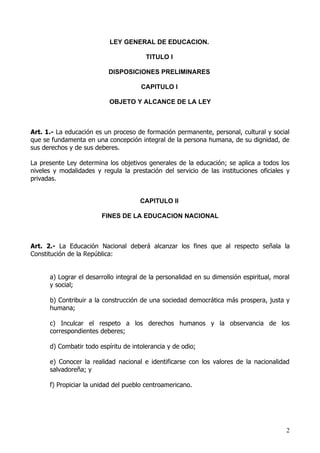 LEY GENERAL DE EDUCACION.

                                        TITULO I

                           DISPOSICIONES PRELIMINARES

                                      CAPITULO I

                           OBJETO Y ALCANCE DE LA LEY



Art. 1.- La educación es un proceso de formación permanente, personal, cultural y social
que se fundamenta en una concepción integral de la persona humana, de su dignidad, de
sus derechos y de sus deberes.

La presente Ley determina los objetivos generales de la educación; se aplica a todos los
niveles y modalidades y regula la prestación del servicio de las instituciones oficiales y
privadas.


                                      CAPITULO II

                        FINES DE LA EDUCACION NACIONAL



Art. 2.- La Educación Nacional deberá alcanzar los fines que al respecto señala la
Constitución de la República:


      a) Lograr el desarrollo integral de la personalidad en su dimensión espiritual, moral
      y social;

      b) Contribuir a la construcción de una sociedad democrática más prospera, justa y
      humana;

      c) Inculcar el respeto a los derechos humanos y la observancia de los
      correspondientes deberes;

      d) Combatir todo espíritu de intolerancia y de odio;

      e) Conocer la realidad nacional e identificarse con los valores de la nacionalidad
      salvadoreña; y

      f) Propiciar la unidad del pueblo centroamericano.




                                                                                         2
 