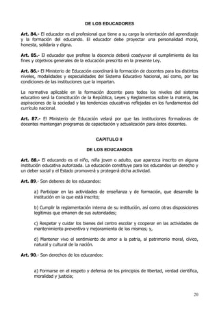 DE LOS EDUCADORES

Art. 84.- El educador es el profesional que tiene a su cargo la orientación del aprendizaje
y la formación del educando. El educador debe proyectar una personalidad moral,
honesta, solidaria y digna.

Art. 85.- El educador que profese la docencia deberá coadyuvar al cumplimiento de los
fines y objetivos generales de la educación prescrita en la presente Ley.

Art. 86.- El Ministerio de Educación coordinará la formación de docentes para los distintos
niveles, modalidades y especialidades del Sistema Educativo Nacional, así como, por las
condiciones de las instituciones que la impartan.

La normativa aplicable en la formación docente para todos los niveles del sistema
educativo será la Constitución de la República, Leyes y Reglamentos sobre la materia, las
aspiraciones de la sociedad y las tendencias educativas reflejadas en los fundamentos del
currículo nacional.

Art. 87.- El Ministerio de Educación velará por que las instituciones formadoras de
docentes mantengan programas de capacitación y actualización para éstos docentes.


                                      CAPITULO II

                                 DE LOS EDUCANDOS

Art. 88.- El educando es el niño, niña joven o adulto, que aparezca inscrito en alguna
institución educativa autorizada. La educación constituye para los educandos un derecho y
un deber social y el Estado promoverá y protegerá dicha actividad.

Art. 89.- Son deberes de los educandos:

      a) Participar en las actividades de enseñanza y de formación, que desarrolle la
      institución en la que está inscrito;

      b) Cumplir la reglamentación interna de su institución, así como otras disposiciones
      legítimas que emanen de sus autoridades;

      c) Respetar y cuidar los bienes del centro escolar y cooperar en las actividades de
      mantenimiento preventivo y mejoramiento de los mismos; y,

      d) Mantener vivo el sentimiento de amor a la patria, al patrimonio moral, cívico,
      natural y cultural de la nación.

Art. 90.- Son derechos de los educandos:


      a) Formarse en el respeto y defensa de los principios de libertad, verdad científica,
      moralidad y justicia;



                                                                                        20
 