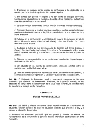 b) Inscribirse en cualquier centro escolar de conformidad a lo establecido en la
      constitución de la República y demás disposiciones legales;

      c) Ser tratado con justicia, y respeto y no ser objeto de castigos corporales,
      humillaciones, abusos físicos o mentales, descuido o trato negligente, malos tratos
      o explotación incluido el abuso sexual;

      d) Ser evaluado con objetividad y solicitar revisión cuando se considere afectado;

      e) Asociarse libremente y celebrar reuniones pacíficas, con las únicas limitaciones
      previstas en la Constitución de la República y demás leyes; y, a la protección de la
      moral a la salud.

      f) Participar en la conformación y actividades del consejo de alumnos y ser electo
      democráticamente como miembro del Consejo Directivo Escolar del centro
      educativo donde estudia;

      g) Reclamar la tutela de sus derechos ante la Dirección del Centro Escolar, el
      Consejo Directivo Escolar, las Juntas y Tribunal de la Carrera docente, el Procurador
      de los Derechos del Niño y la Sala de lo Constitucional de la Corte Suprema de
      Justicia;

      h) Disfrutar en forma equitativa de las prestaciones estudiantiles dispuestas por el
      Ministerio de Educación;

      i) Ser educado en un espíritu de comprensión, tolerancia, amistad entre los
      pueblos, paz y solidaridad universal; y,

      j) Todos los demás que le sean reconocidos en la Constitución de la República, la
      normativa internacional vigente en El Salvador y cualquier otra legislación afín.

Art. 91.- El Ministerio de Educación creará y promoverá programas de bienestar
estudiantil que atiendan las necesidades materiales, la superación cultural, el uso
adecuado del tiempo libre, la conservación de la salud física y mental, la robustez moral
del estudiante y otros de similar naturaleza.


                                     CAPITULO III

                            DE LOS PADRES DE FAMILIA



Art. 92.- Los padres y madres de familia tienen responsabilidad en la formación del
educando, tendrán derecho de exigir la educación gratuita que prescribe la Ley y a
escoger la educación de sus hijos.

El Ministerio de Educación procurará que los padres y madres de familia, los
representantes de la comunidad y el personal docente interactúen positivamente en dicha
formación.

                                                                                           21
 