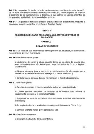 Art. 93.- Los padres de familia deberán involucrarse responsablemente en la formación
de sus hijos y en el reforzamiento de la labor de la escuela, con el propósito de propiciar
el desarrollo de los buenos hábitos, la disciplina, la auto-estima, los valores, el sentido de
pertenencia y solidaridad y la personalidad en general.

Art. 94.- Los padres de familia en el sector oficial participarán directamente, mediante la
elección de sus representantes, en el Consejo Directivo Escolar.


                                         TITULO VI

       REGIMEN DISCIPLINARIO APLICABLE A LOS CENTROS PRIVADOS DE
                               EDUCACION

                                        CAPITULO I

                                 DE LAS INFRACCIONES

Art. 95.- Las faltas en que incurrirán los centros privados de educación, se clasifican en:
menos graves, graves, y muy graves.

Art. 96.- Son Faltas menos graves:

       a) Abstenerse de enviar la planta docente dentro de un plazo de sesenta días,
       antes del inicio de cada año lectivo para comprobar su inscripción en el Registro
       Escalafonario;

       b) Negarse sin causa justa a proporcionar oportunamente la información que le
       soliciten las autoridades educativas en el ejercicio de sus funciones; y

       c) Contratar nuevo personal docente no inscrito en el Registro Escalafonario.

Art. 97.- Son faltas graves:

       a) Expulsar alumnos en el transcurso del año lectivo sin causa justificada;

       b) Ofrecer servicios educativos sin disponer de la infraestructura mínima, el
       equipamiento necesario y el personal calificado;

       c) Suspender los servicios educativos a los estudiantes antes del vencimiento del
       año escolar;

       d) Incumplir el calendario académico normado por el Ministerio de Educación; y

       e) Cometer una falta menos grave por segunda vez.

Art. 98.- Son faltas muy graves:

       a) Incumplir el artículo 83 de la presente Ley;



                                                                                           22
 