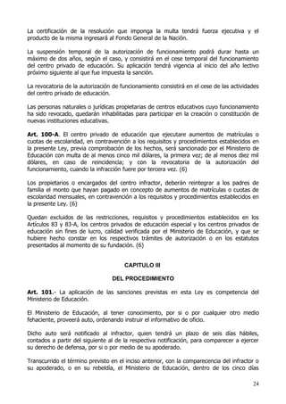 La certificación de la resolución que imponga la multa tendrá fuerza ejecutiva y el
producto de la misma ingresará al Fondo General de la Nación.

La suspensión temporal de la autorización de funcionamiento podrá durar hasta un
máximo de dos años, según el caso, y consistirá en el cese temporal del funcionamiento
del centro privado de educación. Su aplicación tendrá vigencia al inicio del año lectivo
próximo siguiente al que fue impuesta la sanción.

La revocatoria de la autorización de funcionamiento consistirá en el cese de las actividades
del centro privado de educación.

Las personas naturales o jurídicas propietarias de centros educativos cuyo funcionamiento
ha sido revocado, quedarán inhabilitadas para participar en la creación o constitución de
nuevas instituciones educativas.

Art. 100-A. El centro privado de educación que ejecutare aumentos de matrículas o
cuotas de escolaridad, en contravención a los requisitos y procedimientos establecidos en
la presente Ley, previa comprobación de los hechos, será sancionado por el Ministerio de
Educación con multa de al menos cinco mil dólares, la primera vez; de al menos diez mil
dólares, en caso de reincidencia; y con la revocatoria de la autorización del
funcionamiento, cuando la infracción fuere por tercera vez. (6)

Los propietarios o encargados del centro infractor, deberán reintegrar a los padres de
familia el monto que hayan pagado en concepto de aumentos de matrículas o cuotas de
escolaridad mensuales, en contravención a los requisitos y procedimientos establecidos en
la presente Ley. (6)

Quedan excluidos de las restricciones, requisitos y procedimientos establecidos en los
Artículos 83 y 83-A, los centros privados de educación especial y los centros privados de
educación sin fines de lucro, calidad verificada por el Ministerio de Educación, y que se
hubiere hecho constar en los respectivos trámites de autorización o en los estatutos
presentados al momento de su fundación. (6)


                                      CAPITULO III

                                 DEL PROCEDIMIENTO

Art. 101.- La aplicación de las sanciones previstas en esta Ley es competencia del
Ministerio de Educación.

El Ministerio de Educación, al tener conocimiento, por si o por cualquier otro medio
fehaciente, proveerá auto, ordenando instruir el informativo de oficio.

Dicho auto será notificado al infractor, quien tendrá un plazo de seis días hábiles,
contados a partir del siguiente al de la respectiva notificación, para comparecer a ejercer
su derecho de defensa, por si o por medio de su apoderado.

Transcurrido el término previsto en el inciso anterior, con la comparecencia del infractor o
su apoderado, o en su rebeldía, el Ministerio de Educación, dentro de los cinco días

                                                                                         24
 