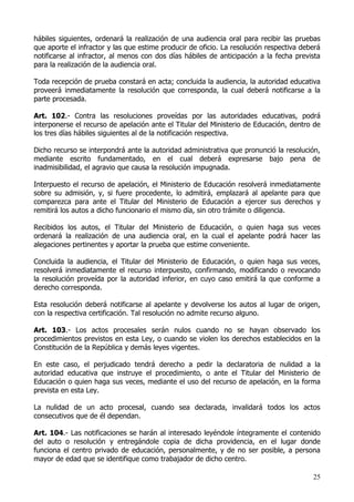 hábiles siguientes, ordenará la realización de una audiencia oral para recibir las pruebas
que aporte el infractor y las que estime producir de oficio. La resolución respectiva deberá
notificarse al infractor, al menos con dos días hábiles de anticipación a la fecha prevista
para la realización de la audiencia oral.

Toda recepción de prueba constará en acta; concluida la audiencia, la autoridad educativa
proveerá inmediatamente la resolución que corresponda, la cual deberá notificarse a la
parte procesada.

Art. 102.- Contra las resoluciones proveídas por las autoridades educativas, podrá
interponerse el recurso de apelación ante el Titular del Ministerio de Educación, dentro de
los tres días hábiles siguientes al de la notificación respectiva.

Dicho recurso se interpondrá ante la autoridad administrativa que pronunció la resolución,
mediante escrito fundamentado, en el cual deberá expresarse bajo pena de
inadmisibilidad, el agravio que causa la resolución impugnada.

Interpuesto el recurso de apelación, el Ministerio de Educación resolverá inmediatamente
sobre su admisión, y, si fuere procedente, lo admitirá, emplazará al apelante para que
comparezca para ante el Titular del Ministerio de Educación a ejercer sus derechos y
remitirá los autos a dicho funcionario el mismo día, sin otro trámite o diligencia.

Recibidos los autos, el Titular del Ministerio de Educación, o quien haga sus veces
ordenará la realización de una audiencia oral, en la cual el apelante podrá hacer las
alegaciones pertinentes y aportar la prueba que estime conveniente.

Concluida la audiencia, el Titular del Ministerio de Educación, o quien haga sus veces,
resolverá inmediatamente el recurso interpuesto, confirmando, modificando o revocando
la resolución proveída por la autoridad inferior, en cuyo caso emitirá la que conforme a
derecho corresponda.

Esta resolución deberá notificarse al apelante y devolverse los autos al lugar de origen,
con la respectiva certificación. Tal resolución no admite recurso alguno.

Art. 103.- Los actos procesales serán nulos cuando no se hayan observado los
procedimientos previstos en esta Ley, o cuando se violen los derechos establecidos en la
Constitución de la República y demás leyes vigentes.

En este caso, el perjudicado tendrá derecho a pedir la declaratoria de nulidad a la
autoridad educativa que instruye el procedimiento, o ante el Titular del Ministerio de
Educación o quien haga sus veces, mediante el uso del recurso de apelación, en la forma
prevista en esta Ley.

La nulidad de un acto procesal, cuando sea declarada, invalidará todos los actos
consecutivos que de él dependan.

Art. 104.- Las notificaciones se harán al interesado leyéndole íntegramente el contenido
del auto o resolución y entregándole copia de dicha providencia, en el lugar donde
funciona el centro privado de educación, personalmente, y de no ser posible, a persona
mayor de edad que se identifique como trabajador de dicho centro.

                                                                                         25
 