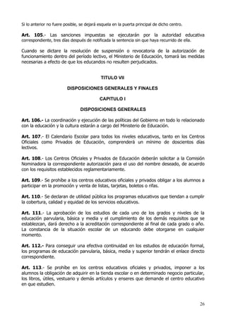 Si lo anterior no fuere posible, se dejará esquela en la puerta principal de dicho centro.

Art. 105.- Las sanciones impuestas se ejecutarán por la autoridad educativa
correspondiente, tres días después de notificada la sentencia sin que haya recurrido de ella.

Cuando se dictare la resolución de suspensión o revocatoria de la autorización de
funcionamiento dentro del período lectivo, el Ministerio de Educación, tomará las medidas
necesarias a efecto de que los educandos no resulten perjudicados.


                                            TITULO VII

                         DISPOSICIONES GENERALES Y FINALES

                                           CAPITULO I

                                DISPOSICIONES GENERALES

Art. 106.- La coordinación y ejecución de las políticas del Gobierno en todo lo relacionado
con la educación y la cultura estarán a cargo del Ministerio de Educación.

Art. 107.- El Calendario Escolar para todos los niveles educativos, tanto en los Centros
Oficiales como Privados de Educación, comprenderá un mínimo de doscientos días
lectivos.

Art. 108.- Los Centros Oficiales y Privados de Educación deberán solicitar a la Comisión
Nominadora la correspondiente autorización para el uso del nombre deseado, de acuerdo
con los requisitos establecidos reglamentariamente.

Art. 109.- Se prohíbe a los centros educativos oficiales y privados obligar a los alumnos a
participar en la promoción y venta de listas, tarjetas, boletos o rifas.

Art. 110.- Se declaran de utilidad pública los programas educativos que tiendan a cumplir
la cobertura, calidad y equidad de los servicios educativos.

Art. 111.- La aprobación de los estudios de cada uno de los grados y niveles de la
educación parvularia, básica y media y el cumplimiento de los demás requisitos que se
establezcan, dará derecho a la acreditación correspondiente al final de cada grado o año.
La constancia de la situación escolar de un educando debe otorgarse en cualquier
momento.

Art. 112.- Para conseguir una efectiva continuidad en los estudios de educación formal,
los programas de educación parvularia, básica, media y superior tendrán el enlace directo
correspondiente.

Art. 113.- Se prohíbe en los centros educativos oficiales y privados, imponer a los
alumnos la obligación de adquirir en la tienda escolar o en determinado negocio particular,
los libros, útiles, vestuario y demás artículos y enseres que demande el centro educativo
en que estudien.



                                                                                                26
 