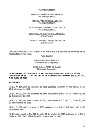 VICEPRESIDENTA.

                         ALFONSO ARISTIDES ALVARENGA,
                               VICEPRESIDENTE.

                         JOSE RAFAEL MACHUCA ZELAYA
                               VICEPRESIDENTE.

                      JULIO ANTONIO GAMERO QUINTANILLA,
                               VICEPRESIDENTE.

                      JOSE EDUARDO SANCHO CASTAÑEDA,
                                SECRETARIO.

                      GUSTAVO ROGELIO SALINAS OLMEDO,
                               SECRETARIO.



CASA PRESIDENCIAL: San Salvador, a los diecinueve días del mes de diciembre de mil
novecientos noventa y seis.
                                 PUBLIQUESE,

                            ARMANDO CALDERON SOL,
                             Presidente de la República.

                           CECILIA GALLARDO DE CANO,
                              Ministra de Educación.

LA PRESENTE LEY DEROGA A LA ANTERIOR LEY GENERAL DE EDUCACION,
CONTENIDA EN EL D.L. Nº 495, DEL 11 DE MAYO DE 1990, P.D.O.Nº 162, T. 308 DEL
4 DE JULIO DE 1990

REFORMAS:

(1) D.L. Nº 194, del 9 de noviembre de 2000, publicado en el D.O. Nº 238, Tomo 349, del
19 de diciembre de 2000.

(2) D.L. Nº 222, del 7 de diciembre de 2000, publicado en el D.O. Nº 241, Tomo 349, del
22 de diciembre de 2000.

(3) D.L. N° 180, del 30 de octubre del 2003, publicado en el D.O. N° 217, Tomo 361, del
20 de noviembre del 2003.

(4) D.L. Nº 687, del 13 de mayo del 2005, publicado en el D.O. Nº 108, Tomo 367, del 13
de junio del 2005.

(5) Decreto Legislativo No. 452 de fecha 31 de octubre de 2007, publicado en el Diario
Oficial No. 222, Tomo 377 de fecha 28 de noviembre de 2007.




                                                                                    28
 