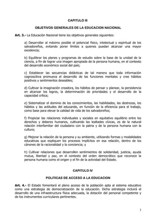 CAPITULO III

              OBJETIVOS GENERALES DE LA EDUCACION NACIONAL

Art. 3.- La Educación Nacional tiene los objetivos generales siguientes:

      a) Desarrollar al máximo posible el potencial físico, intelectual y espiritual de los
      salvadoreños, evitando poner límites a quienes puedan alcanzar una mayor
      excelencia;

      b) Equilibrar los planes y programas de estudio sobre la base de la unidad de la
      ciencia, a fin de lograr una imagen apropiada de la persona humana, en el contexto
      del desarrollo económico social del país;

      c) Establecer las secuencias didácticas de tal manera que toda información
      cognoscitiva promueva el desarrollo de las funciones mentales y cree hábitos
      positivos y sentimientos deseables;

      d) Cultivar la imaginación creadora, los hábitos de pensar y planear, la persistencia
      en alcanzar los logros, la determinación de prioridades y el desarrollo de la
      capacidad crítica;

      e) Sistematizar el dominio de los conocimientos, las habilidades, las destrezas, los
      hábitos y las actitudes del educando, en función de la eficiencia para el trabajo,
      como base para elevar la calidad de vida de los salvadoreños;

      f) Propiciar las relaciones individuales y sociales en equitativo equilibrio entre los
      derechos y deberes humanos, cultivando las lealtades cívicas, es de la natural
      relación interfamiliar del ciudadano con la patria y de la persona humana con la
      cultura;

      g) Mejorar la relación de la persona y su ambiente, utilizando formas y modalidades
      educativas que expliquen los procesos implícitos en esa relación, dentro de los
      cánones de la racionalidad y la conciencia; y

      h) Cultivar relaciones que desarrollen sentimientos de solidaridad, justicia, ayuda
      mutua, libertad y paz, en el contexto del orden democrático que reconoce la
      persona humana como el origen y el fin de la actividad del Estado.


                                         CAPITULO IV

                      POLITICAS DE ACCESO A LA EDUCACION

Art. 4.- El Estado fomentará el pleno acceso de la población apta al sistema educativo
como una estrategia de democratización de la educación. Dicha estrategia incluirá el
desarrollo de una infraestructura física adecuada, la dotación del personal competente y
de los instrumentos curriculares pertinentes.



                                                                                          3
 