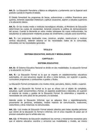 Art. 5.- La Educación Parvularia y Básica es obligatoria y juntamente con la Especial será
gratuita cuando la imparta el estado.

El Estado fomentará los programas de becas, subvenciones y créditos financieros para
quienes, teniendo capacidad intelectual y aptitud vocacional, aspiren a estudios superiores
a la educación básica.

Art. 6.- En los niveles medio e institutos tecnológicos oficiales, el Ministerio de Educación
determinará las cuotas de escolaridad, teniendo presente la política de democratización
del acceso. Cuando la demanda en estos niveles sobrepase los cupos institucionales, los
estudiantes se seleccionarán mediante pruebas de rendimiento y estudio socio-económico.

Art. 7.- Los programas destinados crear, construir, ampliar, reestructurar y reubicar
centros educativos, deberán basarse en las necesidades reales de la comunidad,
articuladas con las necesidades generales.


                                         TITULO II

                  SISTEMA EDUCATIVO, NIVELES Y MODALIDADES

                                       CAPITULO I

                                  SISTEMA EDUCATIVO

Art. 8.- El Sistema Educativo Nacional se divide en dos modalidades: la educación formal
y la educación no formal.

Art. 9.- La Educación Formal es la que se imparte en establecimientos educativos
autorizados, en una secuencia regular de años o ciclos lectivos, con sujeción a pautas,
curriculares progresivas y conducentes a grados y títulos.

La Educación Formal corresponde a los niveles inicial, parvulario, básico, medio y superior.

Art. 10.- La Educación No Formal es la que se ofrece con el objeto de completar,
actualizar, suplir conocimientos y formar, en aspectos académicos o laborales, sin sujeción
al sistema de niveles y grados de la Educación Formal. Es sistemática y responde a
necesidades de corto plazo de las personas y la sociedad.

Además existe la Educación Informal, que se adquiere libre y espontáneamente,
proveniente de personas, entidades, medios masivos de comunicación, tradiciones,
costumbres y otras instancias no estructuradas.

Art. 11.- Los niveles de Educación Formal estarán abiertos para todas aquellas personas
que vienen de la educación no formal e informal, con el único requisito de pasar por el
proceso evaluativo que le señala esta Ley.

Art. 12.- El Ministerio de Educación establecerá las normas y mecanismos necesarios para
que el sistema educativo coordine y armonice sus modalidades y niveles, así mismo



                                                                                           4
 