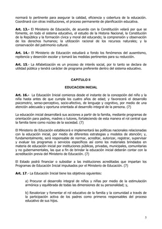normará lo pertinente para asegurar la calidad, eficiencia y cobertura de la educación.
Coordinará con otras instituciones, el proceso permanente de planificación educativa.

Art. 13.- El Ministerio de Educación, de acuerdo con la Constitución velará por que se
fomente, en todo el sistema educativo, el estudio de la Historia Nacional, la Constitución
de la República y la formación cívica y moral del educando; la comprensión y observación
de los derechos humanos; la utilización racional de los recursos naturales; y la
conservación del patrimonio cultural.

Art. 14.- El Ministerio de Educación estudiará a fondo los fenómenos del ausentismo,
repitencia y deserción escolar y tomará las medidas pertinentes para su reducción.

Art. 15.- La Alfabetización es un proceso de interés social, por lo tanto se declara de
utilidad pública y tendrá carácter de programa preferente dentro del sistema educativo.


                                       CAPITULO II

                                   EDUCACION INICIAL

Art. 16.- La Educación Inicial comienza desde el instante de la concepción del niño y la
niña hasta antes de que cumpla los cuatro años de edad; y favorecerá el desarrollo
psicomotriz, senso-perceptivo, socio-afectivo, de lenguaje y cognitivo, por medio de una
atención adecuada y oportuna orientada al desarrollo integral de la persona. (7)

La educación inicial desarrollará sus acciones a partir de la familia, mediante programas de
orientación para padres, madres o tutores, fortaleciendo de esta manera el rol central que
la familia tiene como núcleo de la sociedad. (7)

El Ministerio de Educación establecerá e implementará las políticas nacionales relacionadas
con la educación inicial, por medio de diferentes estrategias y modelos de atención; y,
fundamentalmente, será responsable de normar, acreditar, autorizar, registrar, supervisar
y evaluar los programas o servicios específicos así como los materiales brindados en
materia de educación inicial por instituciones públicas, privadas, municipales, comunitarias
y no gubernamentales, las que a fin de brindar la educación inicial deberán contar con la
acreditación previa del Ministerio de Educación. (7)

El Estado podrá financiar o subsidiar a las instituciones acreditadas que impartan los
Programas de Educación Inicial impulsados por el Ministerio de Educación. (7)

Art. 17.- La Educación Inicial tiene los objetivos siguientes:

       a) Procurar el desarrollo integral de niños y niñas por medio de la estimulación
       armónica y equilibrada de todas las dimensiones de su personalidad; y,

       b) Revalorizar y fomentar el rol educativo de la familia y la comunidad a través de
       la participación activa de los padres como primeros responsables del proceso
       educativo de sus hijos.




                                                                                          5
 