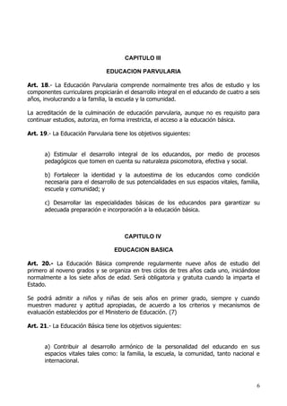 CAPITULO III

                               EDUCACION PARVULARIA

Art. 18.- La Educación Parvularia comprende normalmente tres años de estudio y los
componentes curriculares propiciarán el desarrollo integral en el educando de cuatro a seis
años, involucrando a la familia, la escuela y la comunidad.

La acreditación de la culminación de educación parvularia, aunque no es requisito para
continuar estudios, autoriza, en forma irrestricta, el acceso a la educación básica.

Art. 19.- La Educación Parvularia tiene los objetivos siguientes:


      a) Estimular el desarrollo integral de los educandos, por medio de procesos
      pedagógicos que tomen en cuenta su naturaleza psicomotora, efectiva y social.

      b) Fortalecer la identidad y la autoestima de los educandos como condición
      necesaria para el desarrollo de sus potencialidades en sus espacios vitales, familia,
      escuela y comunidad; y

      c) Desarrollar las especialidades básicas de los educandos para garantizar su
      adecuada preparación e incorporación a la educación básica.



                                      CAPITULO IV

                                  EDUCACION BASICA

Art. 20.- La Educación Básica comprende regularmente nueve años de estudio del
primero al noveno grados y se organiza en tres ciclos de tres años cada uno, iniciándose
normalmente a los siete años de edad. Será obligatoria y gratuita cuando la imparta el
Estado.

Se podrá admitir a niños y niñas de seis años en primer grado, siempre y cuando
muestren madurez y aptitud apropiadas, de acuerdo a los criterios y mecanismos de
evaluación establecidos por el Ministerio de Educación. (7)

Art. 21.- La Educación Básica tiene los objetivos siguientes:


      a) Contribuir al desarrollo armónico de la personalidad del educando en sus
      espacios vitales tales como: la familia, la escuela, la comunidad, tanto nacional e
      internacional.



                                                                                         6
 