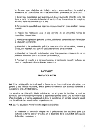 b) Inculcar una disciplina de trabajo, orden, responsabilidad, tenacidad y
      autoestima, así como hábitos para la excelencia física y conservación de la salud.

      c) Desarrollar capacidades que favorezcan el desenvolvimiento eficiente en la vida
      diaria a partir del dominio de las disciplinas científicas, humanisticas, tecnológicas,
      así como de las relacionadas con el arte.

      d) Acrecentar la capacidad para observar, retener, imaginar, crear, analizar, razonar
      y decidir;

      e) Mejorar las habilidades para el uso correcto de las diferentes formas de
      expresión y comprensión;

      f) Promover la superación personal y social, generando condiciones que favorezcan
      la educación permanente;

      g) Contribuir a la aprehensión, práctica y respeto a los valores éticos, morales y
      cívicos, que habiliten para convivir satisfactoriamente en la sociedad.

      h) Contribuir al desarrollo autodidáctico para desenvolverse exitosamente en los
      procesos de cambio y de la educación permanente; e,

      i) Promover el respeto a la persona humana, al patrimonio natural y cultural, así
      como el cumplimiento de sus deberes y derechos.



                                      CAPITULO V

                                   EDUCACION MEDIA



Art. 22.- La Educación Media ofrecerá la formación en dos modalidades educativas: una
general y otra técnico vocacional, ambas permitirán continuar con estudios superiores o
incorporarse a la actividad laboral.

Los estudios de Educación Media culminarán con el grado de bachiller, el cual se
acreditará con el título correspondiente. El bachillerato general tendrá una duración de dos
años de estudio y el técnico vocacional de tres. El bachillerato en jornada nocturna tendrá
una duración de tres y cuatro años respectivamente.

Art. 23.- La Educación Media tiene los objetivos siguientes:


      a) Fortalecer la formación integral de la personalidad del educando para que
      participe en forma activa y creadora en el desarrollo de la comunidad, como padre
      de familia y ciudadano; y,




                                                                                           7
 
