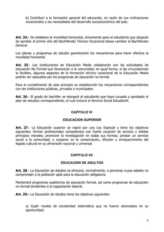 b) Contribuir a la formación general del educando, en razón de sus inclinaciones
      vocacionales y las necesidades del desarrollo socioeconómico del país.



Art. 24.- Se establece la movilidad horizontal, únicamente para el estudiante que después
de aprobar el primer año del Bachillerato Técnico Vocacional desee cambiar al Bachillerato
General.

Los planes y programas de estudio garantizarán los mecanismos para hacer efectiva la
movilidad horizontal.

Art. 25.- Las Instituciones de Educación Media colaborarán con las actividades de
educación No Formal que favorezcan a la comunidad; en igual forma, si las circunstancias
la facilitan, algunos aspectos de la formación técnico vocacional de la Educación Media
podrán ser apoyados por los programas de educación no formal.

Para el cumplimiento de este principio se establecerán los mecanismos correspondientes
con las instituciones públicas, privadas o municipales.

Art. 26.- El grado de bachiller se otorgará al estudiante que haya cursado y aprobado el
plan de estudios correspondiente, el cual incluirá el Servicio Social Estudiantil.


                                      CAPITULO VI

                                EDUCACION SUPERIOR

Art. 27.- La Educación superior se regirá por una Ley Especial y tiene los objetivos
siguientes: formar profesionales competentes con fuerte vocación de servicio y sólidos
principios morales; promover la investigación en todas sus formas; prestar un servicio
social a la comunidad; y cooperar en la conservación, difusión y enriquecimiento del
legado cultural en su dimensión nacional y universal.


                                     CAPITULO VII

                               EDUCACION DE ADULTOS

Art. 28.- La Educación de Adultos se ofrecerá, normalmente, a personas cuyas edades no
comprendan a la población apta para la educación obligatoria.

Mantendrá programas supletorios de educación formal, así como programas de educación
no formal tendientes a la capacitación laboral.

Art. 29.- La Educación de Adultos tiene los objetivos siguientes:


      a) Suplir niveles de escolaridad sistemática que no fueron alcanzados en su
      oportunidad;


                                                                                        8
 