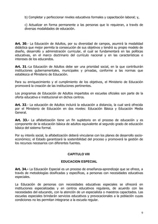 b) Completar y perfeccionar niveles educativos formales y capacitación laboral; y,

       c) Actualizar en forma permanente a las personas que lo requieran, a través de
       diversas modalidades de educación.



Art. 30.- La Educación de Adultos, por su diversidad de campos, asumirá la modalidad
didáctica que mejor permita la consecución de sus objetivos y tendrá su propio modelo de
diseño, desarrollo y administración curricular, el cual se fundamentará en las políticas
educativas, en el marco doctrinario del currículo nacional y en las características e
intereses de los educandos.

Art. 31.-La Educación de Adultos debe ser una prioridad social, en la que contribuirán
instituciones gubernamentales, municipales y privadas, conforme a las normas que
establezca el Ministerio de Educación.

Para su enriquecimiento y el cumplimiento de los objetivos, el Ministerio de Educación
promoverá la creación de las instituciones pertinentes.

Los programas de Educación de Adultos impartidos en escuelas oficiales son parte de la
oferta educativa e institucional en dichos centros.

Art. 32.- La educación de Adultos incluirá la educación a distancia, la cual será ofrecida
por el Ministerio de Educación en dos niveles: Educación Básica y Educación Media
General.

Art. 33.- La alfabetización tiene un fin supletorio en el proceso de educación y es
componente de la educación básica de adultos equivalente al segundo grado de educación
básica del sistema formal.

Por su interés social, la alfabetización deberá vincularse con los planes de desarrollo socio-
económico; el Estado garantizará la sostenibilidad del proceso y promoverá la gestión de
los recursos necesarios con diferentes fuentes.


                                      CAPITULO VIII

                                 EDUCACION ESPECIAL

Art. 34.- La Educación Especial es un proceso de enseñanza-aprendizaje que se ofrece, a
través de metodologías dosificadas y específicas, a personas con necesidades educativas
especiales.

La Educación de personas con necesidades educativas especiales se ofrecerá en
instituciones especializadas y en centros educativos regulares, de acuerdo con las
necesidades del educando, con la atención de un especialista o maestros capacitados. Las
escuelas especiales brindarán servicios educativos y prevocacionales a la población cuyas
condiciones no les permitan integrarse a la escuela regular.



                                                                                            9
 