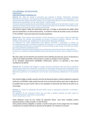 LEY GENERAL DE EDUCACION
CAPITULO I
DISPOSICIONES GENERALES
Artículo 1o.- Esta Ley regula la educación que imparten el Estado -Federación, entidades
federativasy municipios-, sus organismos descentralizados y los particulares con autorización o con
reconocimientode validez oficial de estudios. Es de observancia general en toda la República y las
disposiciones queContiene son de orden público e interés social.
La función social educativa de las universidades y demás instituciones de educación superior a que
serefiere la fracción VII del artículo 3o.de la Constitución Política de los Estados Unidos Mexicanos,
seregulará por las leyes que rigen a dichas instituciones.
Este artículo regula a todas las instituciones para que se tenga un documento de validez oficial
para los estudiantes y no allá escuelas piratas, se enseñe lo mismo de acuerdo a la ley y el artículo
3° de la CPEUM. Y para que todos sean escuelas equitativas.
Artículo 2o.- Todo individuo tiene derecho a recibir educación y, por lo tanto, todos los habitantes
delpaís tienen las mismas oportunidades de acceso al sistema educativo nacional, con sólo
satisfacer losrequisitos que establezcan las disposiciones generales aplicables.
La educación es medio fundamental para adquirir, transmitir y acrecentar la cultura; es
procesopermanente que contribuye al desarrollo del individuo y a la transformación de la sociedad,
y es factordeterminante para la adquisición de conocimientos y para formar al hombre de manera
que tenga sentidode solidaridad social.
En el proceso educativo deberá asegurarse la participación activa del educando, estimulando su
iniciativa y su sentido de responsabilidad social, para alcanzar los fines a que se refiere el artículo
7o.
Nos dice cuáles son los derechos que tenemos como individuo de este país; que es la educación y
nadie no los debes de prohibir, claro siempre y cuando se cumplan con los requisitos.
Al ser educados adquiriremos habilidades intelectuales, valores y el aprender a vivir como
sociedad con los demás.
Artículo 3o.- El Estado está obligado a prestar servicios educativos para que toda la población
puedacursar la educación preescolar, la primaria y la secundaria. Estos servicios se prestarán en el
marco delfederalismo y la concurrencia previstos en la Constitución Política de los Estados Unidos
Mexicanos yconforme a la distribución de la función social educativa establecida en la presente
Ley.
Este articulo obliga al estado a prestar servicios de educación básica a toda la población en general
conforme a la CPEUM y nadie quede fuera de cursar la educación básica; pero esto es algo que no
ha podido hacer ya que muchos niños se han quedado sin educación por falta de escuelas en su
comunidad.
Artículo 4.- Todos los habitantes del país deben cursar la educación preescolar, la primaria y
lasecundaria.
Es obligación de los mexicanos hacer que sus hijos o pupilos menores de edad cursen la
educaciónpreescolar, la primaria y la secundaria.
Artículo reformado DOF 10-12-2004
Todos debemos cruzar los tres niveles de educación básica para tener completa nuestra
educación básica y nadie se quede sin este derecho.
Como padres estamos obligados a mandar a nuestros hijos pero no hay ninguna ley nos castigue
cuando esto no sucede entonces es decisión de los padres si los mandan a la escuela.
 