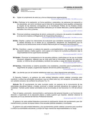 LEY GENERAL DE EDUCACIÓN
CÁMARA DE DIPUTADOS DEL H. CONGRESO DE LA UNIÓN
Secretaría General
Secretaría de Servicios Parlamentarios
Última Reforma DOF 20-05-2014
10 de 65
XI.- Vigilar el cumplimiento de esta Ley y de sus disposiciones reglamentarias;
Fracción reformada DOF 02-06-2006, 17-04-2009 (se recorre)
XI Bis.- Participar en la realización, en forma periódica y sistemática, de exámenes de evaluación a
los educandos, así como corroborar que el trato de los educadores hacia aquéllos corresponda
al respeto de los derechos consagrados en la Constitución Política de los Estados Unidos
Mexicanos, los Tratados Internacionales ratificados por el Estado Mexicano y demás legislación
aplicable a los niños y jóvenes;
Fracción adicionada DOF 11-09-2013
XII.- Promover prácticas cooperativas de ahorro, producción y consumo, de acuerdo a lo establecido
en la ley de la materia y el Reglamento de Cooperativas Escolares, y
Fracción adicionada DOF 02-06-2006. Reformada DOF 17-04-2009 (se recorre)
XII Bis.- Diseñar y aplicar los instrumentos de evaluación que consideren necesarios para garantizar
la calidad educativa en el ámbito de su competencia, atendiendo los lineamientos que en
ejercicio de sus atribuciones emita el Instituto Nacional para la Evaluación de la Educación;
Fracción adicionada DOF 11-09-2013
XII Ter.- Coordinar y operar un sistema de asesoría y acompañamiento a las escuelas públicas de
educación básica y media superior, como apoyo a la mejora de la práctica profesional, bajo la
responsabilidad de los supervisores escolares;
Fracción adicionada DOF 11-09-2013
XII Quáter.- Promover la transparencia en las escuelas públicas y particulares en las que se imparta
educación obligatoria, vigilando que se rinda ante toda la comunidad, después de cada ciclo
escolar, un informe de sus actividades y rendición de cuentas, a cargo del director del plantel;
Fracción adicionada DOF 11-09-2013
XII Quintus.- Instrumentar un sistema accesible a los ciudadanos y docentes para la presentación y
seguimiento de quejas y sugerencias respecto del servicio público educativo, y
Fracción adicionada DOF 11-09-2013
XIII.- Las demás que con tal carácter establezcan esta Ley y otras disposiciones aplicables.
Fracción reformada DOF 02-06-2006 (se recorre), 17-04-2009 (se recorre)
El Ejecutivo Federal y el gobierno de cada entidad federativa podrán celebrar convenios para
coordinar o unificar las actividades educativas a que se refiere esta Ley, con excepción de aquéllas que,
con carácter exclusivo, les confieren los artículos 12 y 13.
Artículo 15.- El ayuntamiento de cada municipio podrá, sin perjuicio de la concurrencia de las
autoridades educativas federal y locales, promover y prestar servicios educativos de cualquier tipo o
modalidad. También podrá realizar actividades de las enumeradas en las fracciones V a VIII del artículo
14.
Para el ingreso, promoción, reconocimiento y permanencia del personal docente o con funciones de
dirección o supervisión en la educación básica y media superior que impartan, deberán observar lo
dispuesto por la Ley General del Servicio Profesional Docente.
Párrafo adicionado DOF 11-09-2013
El gobierno de cada entidad federativa promoverá la participación directa del ayuntamiento para dar
mantenimiento y proveer de equipo básico a las escuelas públicas estatales y municipales.
El gobierno de cada entidad federativa y los ayuntamientos podrán celebrar convenios para coordinar
o unificar sus actividades educativas y cumplir de mejor manera las responsabilidades a su cargo.
 