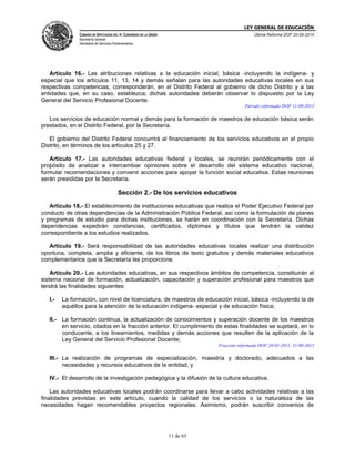 LEY GENERAL DE EDUCACIÓN
CÁMARA DE DIPUTADOS DEL H. CONGRESO DE LA UNIÓN
Secretaría General
Secretaría de Servicios Parlamentarios
Última Reforma DOF 20-05-2014
11 de 65
Artículo 16.- Las atribuciones relativas a la educación inicial, básica -incluyendo la indígena- y
especial que los artículos 11, 13, 14 y demás señalan para las autoridades educativas locales en sus
respectivas competencias, corresponderán, en el Distrito Federal al gobierno de dicho Distrito y a las
entidades que, en su caso, establezca; dichas autoridades deberán observar lo dispuesto por la Ley
General del Servicio Profesional Docente.
Párrafo reformado DOF 11-09-2013
Los servicios de educación normal y demás para la formación de maestros de educación básica serán
prestados, en el Distrito Federal, por la Secretaría.
El gobierno del Distrito Federal concurrirá al financiamiento de los servicios educativos en el propio
Distrito, en términos de los artículos 25 y 27.
Artículo 17.- Las autoridades educativas federal y locales, se reunirán periódicamente con el
propósito de analizar e intercambiar opiniones sobre el desarrollo del sistema educativo nacional,
formular recomendaciones y convenir acciones para apoyar la función social educativa. Estas reuniones
serán presididas por la Secretaría.
Sección 2.- De los servicios educativos
Artículo 18.- El establecimiento de instituciones educativas que realice el Poder Ejecutivo Federal por
conducto de otras dependencias de la Administración Pública Federal, así como la formulación de planes
y programas de estudio para dichas instituciones, se harán en coordinación con la Secretaría. Dichas
dependencias expedirán constancias, certificados, diplomas y títulos que tendrán la validez
correspondiente a los estudios realizados.
Artículo 19.- Será responsabilidad de las autoridades educativas locales realizar una distribución
oportuna, completa, amplia y eficiente, de los libros de texto gratuitos y demás materiales educativos
complementarios que la Secretaría les proporcione.
Artículo 20.- Las autoridades educativas, en sus respectivos ámbitos de competencia, constituirán el
sistema nacional de formación, actualización, capacitación y superación profesional para maestros que
tendrá las finalidades siguientes:
I.- La formación, con nivel de licenciatura, de maestros de educación inicial, básica -incluyendo la de
aquéllos para la atención de la educación indígena- especial y de educación física;
II.- La formación continua, la actualización de conocimientos y superación docente de los maestros
en servicio, citados en la fracción anterior. El cumplimiento de estas finalidades se sujetará, en lo
conducente, a los lineamientos, medidas y demás acciones que resulten de la aplicación de la
Ley General del Servicio Profesional Docente;
Fracción reformada DOF 28-01-2011, 11-09-2013
III.- La realización de programas de especialización, maestría y doctorado, adecuados a las
necesidades y recursos educativos de la entidad, y
IV.- El desarrollo de la investigación pedagógica y la difusión de la cultura educativa.
Las autoridades educativas locales podrán coordinarse para llevar a cabo actividades relativas a las
finalidades previstas en este artículo, cuando la calidad de los servicios o la naturaleza de las
necesidades hagan recomendables proyectos regionales. Asimismo, podrán suscribir convenios de
 
