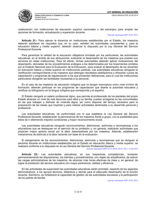 LEY GENERAL DE EDUCACIÓN
CÁMARA DE DIPUTADOS DEL H. CONGRESO DE LA UNIÓN
Secretaría General
Secretaría de Servicios Parlamentarios
Última Reforma DOF 20-05-2014
12 de 65
colaboración con instituciones de educación superior nacionales o del extranjero para ampliar las
opciones de formación, actualización y superación docente.
Párrafo reformado DOF 28-01-2011
Artículo 21.- Para ejercer la docencia en instituciones establecidas por el Estado, los maestros
deberán satisfacer los requisitos que, en su caso, señalen las autoridades competentes y, para la
educación básica y media superior, deberán observar lo dispuesto por la Ley General del Servicio
Profesional Docente.
Para garantizar la calidad de la educación obligatoria brindada por los particulares, las autoridades
educativas, en el ámbito de sus atribuciones, evaluarán el desempeño de los maestros que prestan sus
servicios en estas instituciones. Para tal efecto, dichas autoridades deberán aplicar evaluaciones del
desempeño, derivadas de los procedimientos análogos a los determinados por los lineamientos emitidos
por el Instituto Nacional para la Evaluación de la Educación, para evaluar el desempeño de los docentes
en educación básica y media superior en instituciones públicas. Las autoridades educativas otorgarán la
certificación correspondiente a los maestros que obtengan resultados satisfactorios y ofrecerán cursos de
capacitación y programas de regularización a los que presenten deficiencias, para lo cual las instituciones
particulares otorgarán las facilidades necesarias a su personal.
En el caso de los maestros de educación indígena que no tengan licenciatura como nivel mínimo de
formación, deberán participar en los programas de capacitación que diseñe la autoridad educativa y
certificar su bilingüismo en la lengua indígena que corresponda y el español.
El Estado otorgará un salario profesional digno, que permita al profesorado de los planteles del propio
Estado alcanzar un nivel de vida decoroso para ellos y su familia; puedan arraigarse en las comunidades
en las que trabajan y disfrutar de vivienda digna; así como disponer del tiempo necesario para la
preparación de las clases que impartan y para realizar actividades destinadas a su desarrollo personal y
profesional.
Las autoridades educativas, de conformidad con lo que establece la Ley General del Servicio
Profesional Docente, establecerán la permanencia de los maestros frente a grupo, con la posibilidad para
éstos de ir obteniendo mejores condiciones y mayor reconocimiento social.
Las autoridades educativas otorgarán reconocimientos, distinciones, estímulos y recompensas a los
educadores que se destaquen en el ejercicio de su profesión y, en general, realizarán actividades que
propicien mayor aprecio social por la labor desempeñada por los maestros. Además, establecerán
mecanismos de estímulo a la labor docente con base en la evaluación.
El otorgamiento de los reconocimientos, distinciones, estímulos y recompensas que se otorguen al
personal docente en instituciones establecidas por el Estado en educación básica y media superior, se
realizará conforme a lo dispuesto en la Ley General del Servicio Profesional Docente.
Artículo reformado DOF 02-07-2010, 28-01-2011, 11-09-2013
Artículo 22.- Las autoridades educativas, en sus respectivas competencias, revisarán
permanentemente las disposiciones, los trámites y procedimientos, con objeto de simplificarlos, de reducir
las cargas administrativas de los maestros, de alcanzar más horas efectivas de clase y, en general, de
lograr la prestación del servicio educativo con mayor pertinencia, calidad y eficiencia.
En las actividades de supervisión las autoridades educativas darán prioridad, respecto de los aspectos
administrativos, a los apoyos técnicos, didácticos y demás para el adecuado desempeño de la función
docente. Asimismo, se fortalecerá la capacidad de gestión de las autoridades escolares y la participación
de los padres de familia.
Artículo reformado DOF 28-01-2011
 