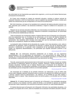 LEY GENERAL DE EDUCACIÓN
CÁMARA DE DIPUTADOS DEL H. CONGRESO DE LA UNIÓN
Secretaría General
Secretaría de Servicios Parlamentarios
Última Reforma DOF 20-05-2014
15 de 65
de conformidad con los lineamientos que expida dicho organismo, y con la Ley del Instituto Nacional para
la Evaluación de la Educación.
II.- Fungir como autoridad en materia de evaluación educativa, coordinar el sistema nacional de
evaluación educativa y emitir los lineamientos a que se sujetarán las autoridades federal y locales para
realizar las evaluaciones que les corresponden en el marco de sus atribuciones.
III.- Emitir directrices, con base en los resultados de la evaluación del sistema educativo nacional, que
sean relevantes para contribuir a las decisiones tendientes a mejorar la calidad de la educación y su
equidad.
Respecto de los servicios educativos diferentes a los mencionados en la fracción I de este artículo, la
Secretaría y demás autoridades competentes, realizarán la evaluación correspondiente, de conformidad
con las atribuciones establecidas por esta Ley.
Tanto la evaluación que corresponde realizar al Instituto Nacional para la Evaluación de la Educación,
como las evaluaciones que, en el ámbito de sus atribuciones y en el marco del Sistema Nacional de
Evaluación Educativa, son responsabilidad de las autoridades educativas, serán sistemáticas y
permanentes. Sus resultados serán tomados como base para que las autoridades educativas, en el
ámbito de su competencia, adopten las medidas procedentes.
La evaluación sobre el tránsito de los educandos de un grado, nivel o tipo educativos a otro, sobre la
certificación de egresados, sobre la asignación de estímulos o cualquier otro tipo de decisiones sobre
personas o instituciones en lo particular, serán competencia de las autoridades educativas federal y
locales, los organismos descentralizados y los particulares que impartan educación conforme a sus
atribuciones.
Artículo reformado DOF 11-09-2013
Artículo 30.- Las instituciones educativas establecidas por el Estado, por sus organismos
descentralizados y por los particulares con autorización o con reconocimiento de validez oficial de
estudios, así como las Autoridades Escolares, otorgarán a las autoridades educativas y al Instituto todas
las facilidades y colaboración para las evaluaciones a que esta sección se refiere.
Párrafo reformado DOF 11-09-2013
Para ello, proporcionarán oportunamente toda la información que se les requiera; tomarán las medidas
que permitan la colaboración efectiva de alumnos, maestros, directivos y demás participantes en los
procesos educativos; facilitarán que el Instituto Nacional para la Evaluación de la Educación, las
autoridades educativas, los evaluadores certificados y los aplicadores autorizados para tal efecto, realicen
las actividades que les corresponden conforme a la normativa aplicable.
Párrafo reformado DOF 11-09-2013
Sin menoscabo de lo señalado en los párrafos anteriores, las instituciones a que se refiere este
artículo están obligadas a generar indicadores sobre su avance en la aplicación de métodos para prevenir
y eliminar cualquier forma de discriminación y de violencia, con la finalidad de que sean sujetas a
evaluación sobre la materia. Tales indicadores serán de dominio público y se difundirán por los medios
disponibles.
Párrafo adicionado DOF 17-04-2009
Artículo 31.- El Instituto Nacional para la Evaluación de la Educación y las autoridades educativas
darán a conocer a los maestros, alumnos, padres de familia y a la sociedad en general, los resultados
que permitan medir el desarrollo y los avances de la educación nacional y en cada entidad federativa.
El Instituto Nacional para la Evaluación de la Educación informará a las autoridades educativas, a la
sociedad y al Congreso de la Unión, sobre los resultados de la evaluación del sistema educativo nacional.
 