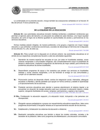 LEY GENERAL DE EDUCACIÓN
CÁMARA DE DIPUTADOS DEL H. CONGRESO DE LA UNIÓN
Secretaría General
Secretaría de Servicios Parlamentarios
Última Reforma DOF 20-05-2014
16 de 65
Lo contemplado en la presente sección, incluye también las evaluaciones señaladas en la fracción XI
Bis del artículo 14 de la presente Ley.
Artículo reformado DOF 19-08-2010, 11-09-2013
CAPITULO III
DE LA EQUIDAD EN LA EDUCACION
Artículo 32.- Las autoridades educativas tomarán medidas tendientes a establecer condiciones que
permitan el ejercicio pleno del derecho a la educación de calidad de cada individuo, una mayor equidad
educativa, así como el logro de la efectiva igualdad en oportunidades de acceso y permanencia en los
servicios educativos.
Párrafo reformado DOF 11-09-2013
Dichas medidas estarán dirigidas, de manera preferente, a los grupos y regiones con mayor rezago
educativo o que enfrentan condiciones económicas y sociales de desventaja en términos de lo dispuesto
en los artículos 7o. y 8o. de esta Ley.
Párrafo reformado DOF 17-04-2009
Artículo 33.- Para cumplir con lo dispuesto en el artículo anterior, las autoridades educativas en el
ámbito de sus respectivas competencias llevarán a cabo las actividades siguientes:
I. Atenderán de manera especial las escuelas en que, por estar en localidades aisladas, zonas
urbanas marginadas o comunidades indígenas, sea considerablemente mayor la posibilidad de
atrasos o deserciones, mediante la asignación de elementos de mejor calidad, para enfrentar los
problemas educativos de dichas localidades;
Fracción reformada DOF 02-07-2010
II.- Desarrollarán programas de apoyo a los maestros que presten sus servicios en localidades
aisladas y zonas urbanas marginadas, a fin de fomentar el arraigo en sus comunidades y
cumplir con el calendario escolar;
Fracción reformada DOF 28-01-2011
III.- Promoverán centros de desarrollo infantil, centros de integración social, internados, albergues
escolares e infantiles y demás planteles que apoyen en forma continua y estable el aprendizaje
y el aprovechamiento de los alumnos;
IV.- Prestarán servicios educativos para atender a quienes abandonaron el sistema regular y se
encuentran en situación de rezago educativo para que concluyan la educación básica y media
superior, otorgando facilidades de acceso, reingreso, permanencia, y egreso a las mujeres;
Fracción reformada DOF 10-12-2004, 17-04-2009, 28-01-2011, 11-09-2013
IV Bis.- Fortalecerán la educación especial y la educación inicial, incluyendo a las personas con
discapacidad;
Fracción adicionada DOF 11-09-2013
V.- Otorgarán apoyos pedagógicos a grupos con requerimientos educativos específicos, tales como
programas encaminados a recuperar retrasos en el aprovechamiento escolar de los alumnos;
VI.- Establecerán y fortalecerán los sistemas de educación a distancia;
Fracción reformada DOF 11-09-2013
VII.- Realizarán campañas educativas que tiendan a elevar los niveles culturales, sociales y de
bienestar de la población, tales como programas de alfabetización y de educación comunitaria;
 