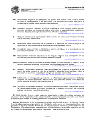 LEY GENERAL DE EDUCACIÓN
CÁMARA DE DIPUTADOS DEL H. CONGRESO DE LA UNIÓN
Secretaría General
Secretaría de Servicios Parlamentarios
Última Reforma DOF 20-05-2014
17 de 65
VIII.- Desarrollarán programas con perspectiva de género, para otorgar becas y demás apoyos
económicos preferentemente a los estudiantes que enfrenten condiciones económicas y
sociales que les impidan ejercer su derecho a la educación;
Fracción reformada DOF 17-04-2009, 28-01-2011
IX.- Impulsarán programas y escuelas dirigidos a los padres de familia o tutores, que les permitan
dar mejor atención a sus hijos para lo cual se aprovechará la capacidad escolar instalada, en
horarios y días en que no se presten los servicios educativos ordinarios;
Fracción reformada DOF 28-01-2011, 11-09-2013
X.- Otorgarán estímulos a las organizaciones de la sociedad civil y a las cooperativas de maestros
que se dediquen a la enseñanza;
Fracción reformada DOF 28-01-2011
XI. Promoverán mayor participación de la sociedad en la educación, así como el apoyo de los
particulares al financiamiento y a las actividades a que se refiere este capítulo;
XII. Concederán reconocimientos y distinciones a quienes contribuyan a la consecución de los
propósitos mencionados en el artículo anterior;
Fracción reformada DOF 02-07-2010
XIII. Proporcionarán materiales educativos en las lenguas indígenas que correspondan en las
escuelas en donde asista mayoritariamente población indígena;
Fracción adicionada DOF 02-07-2010
XIV.- Realizarán las demás actividades que permitan mejorar la calidad y ampliar la cobertura de los
servicios educativos, y alcanzar los propósitos mencionados en el artículo anterior;
Fracción reformada y recorrida DOF 02-07-2010. Reformada DOF 28-01-2011, 11-09-2013
XV.- Apoyarán y desarrollarán programas, cursos y actividades que fortalezcan la enseñanza de los
padres de familia respecto al valor de la igualdad y solidaridad entre las hijas e hijos, la
prevención de la violencia escolar desde el hogar y el respeto a sus maestros;
Fracción adicionada DOF 17-04-2009. Recorrida DOF 02-07-2010. Reformada DOF 11-09-2013
XVI.- Establecerán, de forma paulatina y conforme a la suficiencia presupuestal, escuelas de tiempo
completo, con jornadas de entre 6 y 8 horas diarias, para aprovechar mejor el tiempo disponible
para el desarrollo académico, deportivo y cultural, y
Fracción adicionada DOF 11-09-2013
XVII.- Impulsarán esquemas eficientes para el suministro de alimentos nutritivos para alumnos, a partir
de microempresas locales, en aquellas escuelas que lo necesiten, conforme a los índices de
pobreza, marginación y condición alimentaria.
Fracción adicionada DOF 11-09-2013
El Estado también llevará a cabo programas asistenciales, ayudas alimenticias, campañas de
salubridad y demás medidas tendientes a contrarrestar las condiciones sociales que inciden en la efectiva
igualdad de oportunidades de acceso y permanencia en los servicios educativos.
Artículo 34.- Además de las actividades enumeradas en el artículo anterior, el Ejecutivo Federal
llevará a cabo programas compensatorios por virtud de los cuales apoye con recursos específicos a los
gobiernos de aquellas entidades federativas con mayores rezagos educativos, previa celebración de
convenios en los que se concierten las proporciones de financiamiento y las acciones específicas que las
autoridades educativas locales deban realizar para reducir y superar dichos rezagos.
 