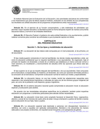 LEY GENERAL DE EDUCACIÓN
CÁMARA DE DIPUTADOS DEL H. CONGRESO DE LA UNIÓN
Secretaría General
Secretaría de Servicios Parlamentarios
Última Reforma DOF 20-05-2014
18 de 65
El Instituto Nacional para la Evaluación de la Educación y las autoridades educativas de conformidad
a los lineamientos que para tal efecto expida el Instituto, evaluarán en los ámbitos de sus competencias
los resultados de calidad educativa de los programas compensatorios antes mencionados.
Párrafo reformado DOF 11-09-2013
Artículo 35.- En el ejercicio de su función compensatoria, y sólo tratándose de actividades que
permitan mayor equidad educativa, la Secretaría podrá en forma temporal impartir de manera concurrente
educación básica y normal en las entidades federativas.
Artículo 36.- El Ejecutivo Federal, el gobierno de cada entidad federativa y los ayuntamientos, podrán
celebrar convenios para coordinar las actividades a que el presente capítulo se refiere.
CAPITULO IV
DEL PROCESO EDUCATIVO
Sección 1.- De los tipos y modalidades de educación
Artículo 37.- La educación de tipo básico está compuesta por el nivel preescolar, el de primaria y el
de secundaria.
Párrafo reformado DOF 10-12-2004
El tipo medio-superior comprende el nivel de bachillerato, los demás niveles equivalentes a éste, así
como la educación profesional que no requiere bachillerato o sus equivalentes. Se organizará, bajo el
principio de respeto a la diversidad, a través de un sistema que establezca un marco curricular común a
nivel nacional y la revalidación y reconocimiento de estudios entre las opciones que ofrece este tipo
educativo.
Párrafo reformado DOF 10-06-2013
El tipo superior es el que se imparte después del bachillerato o de sus equivalentes. Está compuesto
por la licenciatura, la especialidad, la maestría y el doctorado, así como por opciones terminales previas a
la conclusión de la licenciatura. Comprende la educación normal en todos sus niveles y especialidades.
Artículo 38.- La educación básica, en sus tres niveles, tendrá las adaptaciones requeridas para
responder a las características lingüísticas y culturales de cada uno de los diversos grupos indígenas del
país, así como de la población rural dispersa y grupos migratorios.
Artículo 39.- En el sistema educativo nacional queda comprendida la educación inicial, la educación
especial y la educación para adultos.
De acuerdo con las necesidades educativas específicas de la población, también podrá impartirse
educación con programas o contenidos particulares para atender dichas necesidades.
Artículo 40.- La educación inicial tiene como propósito favorecer el desarrollo físico, cognoscitivo,
afectivo y social de los menores de cuatro años de edad. Incluye orientación a padres de familia o tutores
para la educación de sus hijas, hijos o pupilos.
Artículo reformado DOF 28-01-2011
Artículo 41.- La educación especial está destinada a personas con discapacidad, transitoria o
definitiva, así como a aquellas con aptitudes sobresalientes. Atenderá a los educandos de manera
adecuada a sus propias condiciones, con equidad social incluyente y con perspectiva de género.
Párrafo reformado DOF 12-06-2000, 17-04-2009, 28-01-2011
 