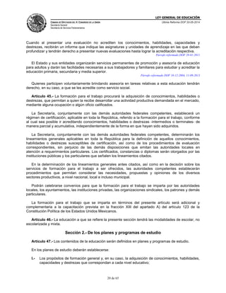 LEY GENERAL DE EDUCACIÓN
CÁMARA DE DIPUTADOS DEL H. CONGRESO DE LA UNIÓN
Secretaría General
Secretaría de Servicios Parlamentarios
Última Reforma DOF 20-05-2014
20 de 65
Cuando al presentar una evaluación no acrediten los conocimientos, habilidades, capacidades y
destrezas, recibirán un informe que indique las asignaturas y unidades de aprendizaje en las que deban
profundizar y tendrán derecho a presentar nuevas evaluaciones hasta lograr la acreditación respectiva.
Párrafo reformado DOF 28-01-2011
El Estado y sus entidades organizarán servicios permanentes de promoción y asesoría de educación
para adultos y darán las facilidades necesarias a sus trabajadores y familiares para estudiar y acreditar la
educación primaria, secundaria y media superior.
Párrafo reformado DOF 10-12-2004, 11-09-2013
Quienes participen voluntariamente brindando asesoría en tareas relativas a esta educación tendrán
derecho, en su caso, a que se les acredite como servicio social.
Artículo 45.- La formación para el trabajo procurará la adquisición de conocimientos, habilidades o
destrezas, que permitan a quien la recibe desarrollar una actividad productiva demandada en el mercado,
mediante alguna ocupación o algún oficio calificados.
La Secretaría, conjuntamente con las demás autoridades federales competentes, establecerá un
régimen de certificación, aplicable en toda la República, referido a la formación para el trabajo, conforme
al cual sea posible ir acreditando conocimientos, habilidades o destrezas -intermedios o terminales- de
manera parcial y acumulativa, independientemente de la forma en que hayan sido adquiridos.
La Secretaría, conjuntamente con las demás autoridades federales competentes, determinarán los
lineamientos generales aplicables en toda la República para la definición de aquellos conocimientos,
habilidades o destrezas susceptibles de certificación, así como de los procedimientos de evaluación
correspondientes, sin perjuicio de las demás disposiciones que emitan las autoridades locales en
atención a requerimientos particulares. Los certificados, constancias o diplomas serán otorgados por las
instituciones públicas y los particulares que señalen los lineamientos citados.
En la determinación de los lineamientos generales antes citados, así como en la decisión sobre los
servicios de formación para el trabajo a ser ofrecidos, las autoridades competentes establecerán
procedimientos que permitan considerar las necesidades, propuestas y opiniones de los diversos
sectores productivos, a nivel nacional, local e incluso municipal.
Podrán celebrarse convenios para que la formación para el trabajo se imparta por las autoridades
locales, los ayuntamientos, las instituciones privadas, las organizaciones sindicales, los patrones y demás
particulares.
La formación para el trabajo que se imparta en términos del presente artículo será adicional y
complementaria a la capacitación prevista en la fracción XIII del apartado A) del artículo 123 de la
Constitución Política de los Estados Unidos Mexicanos.
Artículo 46.- La educación a que se refiere la presente sección tendrá las modalidades de escolar, no
escolarizada y mixta.
Sección 2.- De los planes y programas de estudio
Artículo 47.- Los contenidos de la educación serán definidos en planes y programas de estudio.
En los planes de estudio deberán establecerse:
I.- Los propósitos de formación general y, en su caso, la adquisición de conocimientos, habilidades,
capacidades y destrezas que correspondan a cada nivel educativo;
 