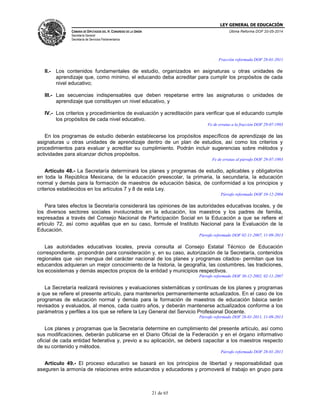 LEY GENERAL DE EDUCACIÓN
CÁMARA DE DIPUTADOS DEL H. CONGRESO DE LA UNIÓN
Secretaría General
Secretaría de Servicios Parlamentarios
Última Reforma DOF 20-05-2014
21 de 65
Fracción reformada DOF 28-01-2011
II.- Los contenidos fundamentales de estudio, organizados en asignaturas u otras unidades de
aprendizaje que, como mínimo, el educando deba acreditar para cumplir los propósitos de cada
nivel educativo;
III.- Las secuencias indispensables que deben respetarse entre las asignaturas o unidades de
aprendizaje que constituyen un nivel educativo, y
IV.- Los criterios y procedimientos de evaluación y acreditación para verificar que el educando cumple
los propósitos de cada nivel educativo.
Fe de erratas a la fracción DOF 29-07-1993
En los programas de estudio deberán establecerse los propósitos específicos de aprendizaje de las
asignaturas u otras unidades de aprendizaje dentro de un plan de estudios, así como los criterios y
procedimientos para evaluar y acreditar su cumplimiento. Podrán incluir sugerencias sobre métodos y
actividades para alcanzar dichos propósitos.
Fe de erratas al párrafo DOF 29-07-1993
Artículo 48.- La Secretaría determinará los planes y programas de estudio, aplicables y obligatorios
en toda la República Mexicana, de la educación preescolar, la primaria, la secundaria, la educación
normal y demás para la formación de maestros de educación básica, de conformidad a los principios y
criterios establecidos en los artículos 7 y 8 de esta Ley.
Párrafo reformado DOF 10-12-2004
Para tales efectos la Secretaría considerará las opiniones de las autoridades educativas locales, y de
los diversos sectores sociales involucrados en la educación, los maestros y los padres de familia,
expresadas a través del Consejo Nacional de Participación Social en la Educación a que se refiere el
artículo 72, así como aquéllas que en su caso, formule el Instituto Nacional para la Evaluación de la
Educación.
Párrafo reformado DOF 02-11-2007, 11-09-2013
Las autoridades educativas locales, previa consulta al Consejo Estatal Técnico de Educación
correspondiente, propondrán para consideración y, en su caso, autorización de la Secretaría, contenidos
regionales que -sin mengua del carácter nacional de los planes y programas citados- permitan que los
educandos adquieran un mejor conocimiento de la historia, la geografía, las costumbres, las tradiciones,
los ecosistemas y demás aspectos propios de la entidad y municipios respectivos.
Párrafo reformado DOF 30-12-2002, 02-11-2007
La Secretaría realizará revisiones y evaluaciones sistemáticas y continuas de los planes y programas
a que se refiere el presente artículo, para mantenerlos permanentemente actualizados. En el caso de los
programas de educación normal y demás para la formación de maestros de educación básica serán
revisados y evaluados, al menos, cada cuatro años, y deberán mantenerse actualizados conforme a los
parámetros y perfiles a los que se refiere la Ley General del Servicio Profesional Docente.
Párrafo reformado DOF 28-01-2011, 11-09-2013
Los planes y programas que la Secretaría determine en cumplimiento del presente artículo, así como
sus modificaciones, deberán publicarse en el Diario Oficial de la Federación y en el órgano informativo
oficial de cada entidad federativa y, previo a su aplicación, se deberá capacitar a los maestros respecto
de su contenido y métodos.
Párrafo reformado DOF 28-01-2011
Artículo 49.- El proceso educativo se basará en los principios de libertad y responsabilidad que
aseguren la armonía de relaciones entre educandos y educadores y promoverá el trabajo en grupo para
 