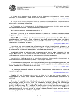 LEY GENERAL DE EDUCACIÓN
CÁMARA DE DIPUTADOS DEL H. CONGRESO DE LA UNIÓN
Secretaría General
Secretaría de Servicios Parlamentarios
Última Reforma DOF 20-05-2014
24 de 65
I.- Cumplir con lo dispuesto en el artículo 3o. de la Constitución Política de los Estados Unidos
Mexicanos, en la presente Ley y demás disposiciones aplicables;
Fracción reformada DOF 11-09-2013
II.- Cumplir con los planes y programas de estudio que las autoridades educativas competentes hayan
determinado o considerado procedentes;
III.- Proporcionar un mínimo de becas en los términos de los lineamientos generales que la autoridad
que otorgue las autorizaciones o reconocimientos haya determinado;
IV.- Cumplir los requisitos previstos en el artículo 55, y
V.- Facilitar y colaborar en las actividades de evaluación, inspección y vigilancia que las autoridades
competentes realicen u ordenen.
Artículo 58.- Las autoridades que otorguen autorizaciones y reconocimientos de validez oficial de
estudios deberán inspeccionar y vigilar los servicios educativos respecto de los cuales concedieron
dichas autorizaciones o reconocimientos. Las autoridades procurarán llevar a cabo una visita de
inspección por lo menos una vez al año.
Párrafo reformado DOF 11-09-2013
Para realizar una visita de inspección deberá mostrarse la orden correspondiente expedida por la
autoridad competente. La visita se realizará en el lugar, fecha y sobre los asuntos específicos señalados
en dicha orden. El encargado de la visita deberá identificarse adecuadamente.
Desahogada la visita, se suscribirá el acta correspondiente por quienes hayan intervenido y por dos
testigos. En su caso, se hará constar en dicha acta la negativa del visitado de suscribirla sin que esa
negativa afecte su validez. Un ejemplar del acta se pondrá a disposición del visitado.
Los particulares podrán presentar a las autoridades educativas documentación relacionada con la
visita dentro de los cinco días hábiles siguientes a la fecha de la inspección.
De la información contenida en el acta correspondiente así como la documentación relacionada, que
en su caso presenten los particulares, las autoridades educativas podrán formular medidas correctivas,
mismas que harán del conocimiento de los particulares.
Párrafo adicionado DOF 11-09-2013
Las autoridades educativas emitirán la normativa correspondiente para realizar las tareas de
inspección y vigilancia.
Párrafo adicionado DOF 11-09-2013
Artículo 59.- Los particulares que presten servicios por los que se impartan estudios sin
reconocimiento de validez oficial, deberán mencionarlo en su correspondiente documentación y
publicidad.
En el caso de educación inicial deberán, además, contar con personal que acredite la preparación
adecuada para impartir educación; contar con instalaciones y demás personal que satisfagan las
condiciones higiénicas, de seguridad y pedagógicas que la autoridad educativa determine; cumplir los
requisitos a que alude el artículo 21; presentar las evaluaciones que correspondan, de conformidad con lo
dispuesto en esta Ley y demás disposiciones correspondientes que deriven en el marco del Sistema
Nacional de Evaluación Educativa, y tomar las medidas a que se refiere el artículo 42, así como facilitar la
inspección y vigilancia de las autoridades competentes.
Párrafo reformado DOF 11-09-2013
 