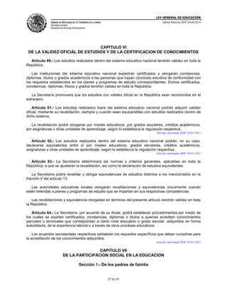 LEY GENERAL DE EDUCACIÓN
CÁMARA DE DIPUTADOS DEL H. CONGRESO DE LA UNIÓN
Secretaría General
Secretaría de Servicios Parlamentarios
Última Reforma DOF 20-05-2014
25 de 65
CAPITULO VI
DE LA VALIDEZ OFICIAL DE ESTUDIOS Y DE LA CERTIFICACION DE CONOCIMIENTOS
Artículo 60.- Los estudios realizados dentro del sistema educativo nacional tendrán validez en toda la
República.
Las instituciones del sistema educativo nacional expedirán certificados y otorgarán constancias,
diplomas, títulos o grados académicos a las personas que hayan concluido estudios de conformidad con
los requisitos establecidos en los planes y programas de estudio correspondientes. Dichos certificados,
constancias, diplomas, títulos y grados tendrán validez en toda la República.
La Secretaría promoverá que los estudios con validez oficial en la República sean reconocidos en el
extranjero.
Artículo 61.- Los estudios realizados fuera del sistema educativo nacional podrán adquirir validez
oficial, mediante su revalidación, siempre y cuando sean equiparables con estudios realizados dentro de
dicho sistema.
La revalidación podrá otorgarse por niveles educativos, por grados escolares, créditos académicos,
por asignaturas u otras unidades de aprendizaje, según lo establezca la regulación respectiva.
Párrafo reformado DOF 28-01-2011
Artículo 62.- Los estudios realizados dentro del sistema educativo nacional podrán, en su caso,
declararse equivalentes entre sí por niveles educativos, grados escolares, créditos académicos,
asignaturas u otras unidades de aprendizaje, según lo establezca la regulación respectiva.
Artículo reformado DOF 28-01-2011
Artículo 63.- La Secretaría determinará las normas y criterios generales, aplicables en toda la
República, a que se ajustarán la revalidación, así como la declaración de estudios equivalentes.
La Secretaría podrá revalidar y otorgar equivalencias de estudios distintos a los mencionados en la
fracción V del artículo 13.
Las autoridades educativas locales otorgarán revalidaciones y equivalencias únicamente cuando
estén referidas a planes y programas de estudio que se impartan en sus respectivas competencias.
Las revalidaciones y equivalencia otorgadas en términos del presente artículo tendrán validez en toda
la República.
Artículo 64.- La Secretaría, por acuerdo de su titular, podrá establecer procedimientos por medio de
los cuales se expidan certificados, constancias, diplomas o títulos a quienes acrediten conocimientos
parciales o terminales que correspondan a cierto nivel educativo o grado escolar, adquiridos en forma
autodidacta, de la experiencia laboral o a través de otros procesos educativos.
Los acuerdos secretariales respectivos señalarán los requisitos específicos que deban cumplirse para
la acreditación de los conocimientos adquiridos.
Artículo reformado DOF 28-01-2011
CAPITULO VII
DE LA PARTICIPACION SOCIAL EN LA EDUCACION
Sección 1.- De los padres de familia
 