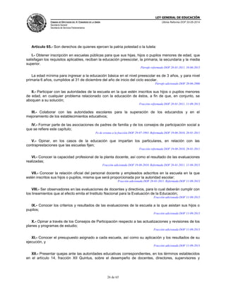 LEY GENERAL DE EDUCACIÓN
CÁMARA DE DIPUTADOS DEL H. CONGRESO DE LA UNIÓN
Secretaría General
Secretaría de Servicios Parlamentarios
Última Reforma DOF 20-05-2014
26 de 65
Artículo 65.- Son derechos de quienes ejercen la patria potestad o la tutela:
I.- Obtener inscripción en escuelas públicas para que sus hijas, hijos o pupilos menores de edad, que
satisfagan los requisitos aplicables, reciban la educación preescolar, la primaria, la secundaria y la media
superior.
Párrafo reformado DOF 28-01-2011, 10-06-2013
La edad mínima para ingresar a la educación básica en el nivel preescolar es de 3 años, y para nivel
primaria 6 años, cumplidos al 31 de diciembre del año de inicio del ciclo escolar.
Párrafo adicionado DOF 20-06-2006
II.- Participar con las autoridades de la escuela en la que estén inscritos sus hijos o pupilos menores
de edad, en cualquier problema relacionado con la educación de éstos, a fin de que, en conjunto, se
aboquen a su solución;
Fracción reformada DOF 28-01-2011, 11-09-2013
III.- Colaborar con las autoridades escolares para la superación de los educandos y en el
mejoramiento de los establecimientos educativos;
IV.- Formar parte de las asociaciones de padres de familia y de los consejos de participación social a
que se refiere este capítulo;
Fe de erratas a la fracción DOF 29-07-1993. Reformada DOF 19-08-2010, 28-01-2011
V.- Opinar, en los casos de la educación que impartan los particulares, en relación con las
contraprestaciones que las escuelas fijen;
Fracción reformada DOF 19-08-2010, 28-01-2011
VI.- Conocer la capacidad profesional de la planta docente, así como el resultado de las evaluaciones
realizadas;
Fracción adicionada DOF 19-08-2010. Reformada DOF 28-01-2011, 11-09-2013
VII.- Conocer la relación oficial del personal docente y empleados adscritos en la escuela en la que
estén inscritos sus hijos o pupilos, misma que será proporcionada por la autoridad escolar;
Fracción adicionada DOF 28-01-2011. Reformada DOF 11-09-2013
VIII.- Ser observadores en las evaluaciones de docentes y directivos, para lo cual deberán cumplir con
los lineamientos que al efecto emita el Instituto Nacional para la Evaluación de la Educación;
Fracción adicionada DOF 11-09-2013
IX.- Conocer los criterios y resultados de las evaluaciones de la escuela a la que asistan sus hijos o
pupilos;
Fracción adicionada DOF 11-09-2013
X.- Opinar a través de los Consejos de Participación respecto a las actualizaciones y revisiones de los
planes y programas de estudio;
Fracción adicionada DOF 11-09-2013
XI.- Conocer el presupuesto asignado a cada escuela, así como su aplicación y los resultados de su
ejecución, y
Fracción adicionada DOF 11-09-2013
XII.- Presentar quejas ante las autoridades educativas correspondientes, en los términos establecidos
en el artículo 14, fracción XII Quintus, sobre el desempeño de docentes, directores, supervisores y
 