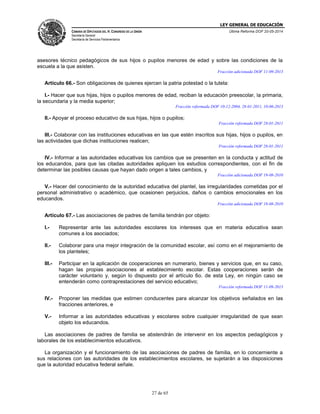 LEY GENERAL DE EDUCACIÓN
CÁMARA DE DIPUTADOS DEL H. CONGRESO DE LA UNIÓN
Secretaría General
Secretaría de Servicios Parlamentarios
Última Reforma DOF 20-05-2014
27 de 65
asesores técnico pedagógicos de sus hijos o pupilos menores de edad y sobre las condiciones de la
escuela a la que asisten.
Fracción adicionada DOF 11-09-2013
Artículo 66.- Son obligaciones de quienes ejercen la patria potestad o la tutela:
I.- Hacer que sus hijas, hijos o pupilos menores de edad, reciban la educación preescolar, la primaria,
la secundaria y la media superior;
Fracción reformada DOF 10-12-2004, 28-01-2011, 10-06-2013
II.- Apoyar el proceso educativo de sus hijas, hijos o pupilos;
Fracción reformada DOF 28-01-2011
III.- Colaborar con las instituciones educativas en las que estén inscritos sus hijas, hijos o pupilos, en
las actividades que dichas instituciones realicen;
Fracción reformada DOF 28-01-2011
IV.- Informar a las autoridades educativas los cambios que se presenten en la conducta y actitud de
los educandos, para que las citadas autoridades apliquen los estudios correspondientes, con el fin de
determinar las posibles causas que hayan dado origen a tales cambios, y
Fracción adicionada DOF 19-08-2010
V.- Hacer del conocimiento de la autoridad educativa del plantel, las irregularidades cometidas por el
personal administrativo o académico, que ocasionen perjuicios, daños o cambios emocionales en los
educandos.
Fracción adicionada DOF 19-08-2010
Artículo 67.- Las asociaciones de padres de familia tendrán por objeto:
I.- Representar ante las autoridades escolares los intereses que en materia educativa sean
comunes a los asociados;
II.- Colaborar para una mejor integración de la comunidad escolar, así como en el mejoramiento de
los planteles;
III.- Participar en la aplicación de cooperaciones en numerario, bienes y servicios que, en su caso,
hagan las propias asociaciones al establecimiento escolar. Estas cooperaciones serán de
carácter voluntario y, según lo dispuesto por el artículo 6o. de esta Ley, en ningún caso se
entenderán como contraprestaciones del servicio educativo;
Fracción reformada DOF 11-09-2013
IV.- Proponer las medidas que estimen conducentes para alcanzar los objetivos señalados en las
fracciones anteriores, e
V.- Informar a las autoridades educativas y escolares sobre cualquier irregularidad de que sean
objeto los educandos.
Las asociaciones de padres de familia se abstendrán de intervenir en los aspectos pedagógicos y
laborales de los establecimientos educativos.
La organización y el funcionamiento de las asociaciones de padres de familia, en lo concerniente a
sus relaciones con las autoridades de los establecimientos escolares, se sujetarán a las disposiciones
que la autoridad educativa federal señale.
 