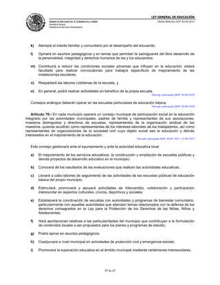 LEY GENERAL DE EDUCACIÓN
CÁMARA DE DIPUTADOS DEL H. CONGRESO DE LA UNIÓN
Secretaría General
Secretaría de Servicios Parlamentarios
Última Reforma DOF 20-05-2014
29 de 65
k) Alentará el interés familiar y comunitario por el desempeño del educando;
l) Opinará en asuntos pedagógicos y en temas que permitan la salvaguarda del libre desarrollo de
la personalidad, integridad y derechos humanos de las y los educandos;
m) Contribuirá a reducir las condiciones sociales adversas que influyan en la educación; estará
facultado para realizar convocatorias para trabajos específicos de mejoramiento de las
instalaciones escolares;
n) Respaldará las labores cotidianas de la escuela, y
o) En general, podrá realizar actividades en beneficio de la propia escuela.
Párrafo reformado DOF 19-08-2010
Consejos análogos deberán operar en las escuelas particulares de educación básica.
Párrafo reformado DOF 19-08-2010
Artículo 70.- En cada municipio operará un consejo municipal de participación social en la educación
integrado por las autoridades municipales, padres de familia y representantes de sus asociaciones,
maestros distinguidos y directivos de escuelas, representantes de la organización sindical de los
maestros, quienes acudirán como representantes de los intereses laborales de los trabajadores, así como
representantes de organizaciones de la sociedad civil cuyo objeto social sea la educación y demás
interesados en el mejoramiento de la educación.
Párrafo reformado DOF 28-01-2011, 11-09-2013
Este consejo gestionará ante el ayuntamiento y ante la autoridad educativa local:
a) El mejoramiento de los servicios educativos, la construcción y ampliación de escuelas públicas y
demás proyectos de desarrollo educativo en el municipio;
b) Conocerá de los resultados de las evaluaciones que realicen las autoridades educativas;
c) Llevará a cabo labores de seguimiento de las actividades de las escuelas públicas de educación
básica del propio municipio;
d) Estimulará, promoverá y apoyará actividades de intercambio, colaboración y participación
interescolar en aspectos culturales, cívicos, deportivos y sociales;
e) Establecerá la coordinación de escuelas con autoridades y programas de bienestar comunitario,
particularmente con aquellas autoridades que atiendan temas relacionados con la defensa de los
derechos consagrados en la Ley para la Protección de los Derechos de las Niñas, Niños y
Adolescentes;
f) Hará aportaciones relativas a las particularidades del municipio que contribuyan a la formulación
de contenidos locales a ser propuestos para los planes y programas de estudio;
g) Podrá opinar en asuntos pedagógicos;
h) Coadyuvará a nivel municipal en actividades de protección civil y emergencia escolar;
i) Promoverá la superación educativa en el ámbito municipal mediante certámenes interescolares;
 