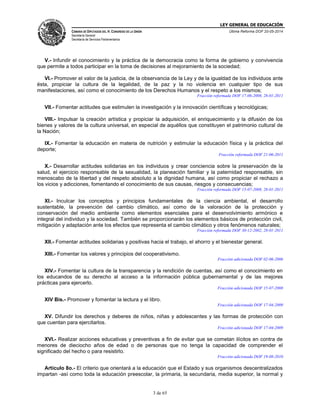 LEY GENERAL DE EDUCACIÓN
CÁMARA DE DIPUTADOS DEL H. CONGRESO DE LA UNIÓN
Secretaría General
Secretaría de Servicios Parlamentarios
Última Reforma DOF 20-05-2014
3 de 65
V.- Infundir el conocimiento y la práctica de la democracia como la forma de gobierno y convivencia
que permite a todos participar en la toma de decisiones al mejoramiento de la sociedad;
VI.- Promover el valor de la justicia, de la observancia de la Ley y de la igualdad de los individuos ante
ésta, propiciar la cultura de la legalidad, de la paz y la no violencia en cualquier tipo de sus
manifestaciones, así como el conocimiento de los Derechos Humanos y el respeto a los mismos;
Fracción reformada DOF 17-06-2008, 28-01-2011
VII.- Fomentar actitudes que estimulen la investigación y la innovación científicas y tecnológicas;
VIII.- Impulsar la creación artística y propiciar la adquisición, el enriquecimiento y la difusión de los
bienes y valores de la cultura universal, en especial de aquéllos que constituyen el patrimonio cultural de
la Nación;
IX.- Fomentar la educación en materia de nutrición y estimular la educación física y la práctica del
deporte;
Fracción reformada DOF 21-06-2011
X.- Desarrollar actitudes solidarias en los individuos y crear conciencia sobre la preservación de la
salud, el ejercicio responsable de la sexualidad, la planeación familiar y la paternidad responsable, sin
menoscabo de la libertad y del respeto absoluto a la dignidad humana, así como propiciar el rechazo a
los vicios y adicciones, fomentando el conocimiento de sus causas, riesgos y consecuencias;
Fracción reformada DOF 15-07-2008, 28-01-2011
XI.- Inculcar los conceptos y principios fundamentales de la ciencia ambiental, el desarrollo
sustentable, la prevención del cambio climático, así como de la valoración de la protección y
conservación del medio ambiente como elementos esenciales para el desenvolvimiento armónico e
integral del individuo y la sociedad. También se proporcionarán los elementos básicos de protección civil,
mitigación y adaptación ante los efectos que representa el cambio climático y otros fenómenos naturales;
Fracción reformada DOF 30-12-2002, 28-01-2011
XII.- Fomentar actitudes solidarias y positivas hacia el trabajo, el ahorro y el bienestar general.
XIII.- Fomentar los valores y principios del cooperativismo.
Fracción adicionada DOF 02-06-2006
XIV.- Fomentar la cultura de la transparencia y la rendición de cuentas, así como el conocimiento en
los educandos de su derecho al acceso a la información pública gubernamental y de las mejores
prácticas para ejercerlo.
Fracción adicionada DOF 15-07-2008
XIV Bis.- Promover y fomentar la lectura y el libro.
Fracción adicionada DOF 17-04-2009
XV. Difundir los derechos y deberes de niños, niñas y adolescentes y las formas de protección con
que cuentan para ejercitarlos.
Fracción adicionada DOF 17-04-2009
XVI.- Realizar acciones educativas y preventivas a fin de evitar que se cometan ilícitos en contra de
menores de dieciocho años de edad o de personas que no tenga la capacidad de comprender el
significado del hecho o para resistirlo.
Fracción adicionada DOF 19-08-2010
Artículo 8o.- El criterio que orientará a la educación que el Estado y sus organismos descentralizados
impartan -así como toda la educación preescolar, la primaria, la secundaria, media superior, la normal y
 