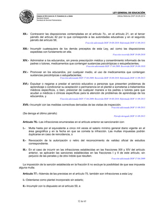 LEY GENERAL DE EDUCACIÓN
CÁMARA DE DIPUTADOS DEL H. CONGRESO DE LA UNIÓN
Secretaría General
Secretaría de Servicios Parlamentarios
Última Reforma DOF 20-05-2014
32 de 65
XII.- Contravenir las disposiciones contempladas en el artículo 7o., en el artículo 21, en el tercer
párrafo del artículo 42 por lo que corresponde a las autoridades educativas y en el segundo
párrafo del artículo 56;
Fracción adicionada DOF 19-08-2010. Reformada DOF 11-09-2013
XIII.- Incumplir cualesquiera de los demás preceptos de esta Ley, así como las disposiciones
expedidas con fundamento en ella.
Fracción recorrida DOF 19-08-2010
XIV.- Administrar a los educandos, sin previa prescripción médica y consentimiento informado de los
padres o tutores, medicamentos que contengan sustancias psicotrópicas o estupefacientes;
Fracción adicionada DOF 17-04-2009. Recorrida DOF 19-08-2010
XV.- Promover en los educandos, por cualquier medio, el uso de medicamentos que contengan
sustancias psicotrópicas o estupefacientes;
Fracción adicionada DOF 17-04-2009. Recorrida DOF 19-08-2010. Reformada DOF 11-09-2013
XVI.- Expulsar o negarse a prestar el servicio educativo a personas que presenten problemas de
aprendizaje o condicionar su aceptación o permanencia en el plantel a someterse a tratamientos
médicos específicos, o bien, presionar de cualquier manera a los padres o tutores para que
acudan a médicos o clínicas específicas para la atención de problemas de aprendizaje de los
educandos, y
Fracción adicionada DOF 17-04-2009. Recorrida DOF 19-08-2010. Reformada DOF 11-09-2013
XVII.- Incumplir con las medidas correctivas derivadas de las visitas de inspección.
Fracción adicionada DOF 11-09-2013
(Se deroga el último párrafo)
Párrafo derogado DOF 11-09-2013
Artículo 76.- Las infracciones enumeradas en el artículo anterior se sancionarán con:
I.- Multa hasta por el equivalente a cinco mil veces el salario mínimo general diario vigente en el
área geográfica y en la fecha en que se cometa la infracción. Las multas impuestas podrán
duplicarse en caso de reincidencia, o
II.- Revocación de la autorización o retiro del reconocimiento de validez oficial de estudios
correspondiente.
III.- En el caso de incurrir en las infracciones establecidas en las fracciones XIII y XIV del artículo
anterior, se aplicarán las sanciones establecidas en las fracciones I y II de este artículo, sin
perjuicio de las penales y de otra índole que resulten.
Fracción adicionada DOF 17-04-2009
La imposición de la sanción establecida en la fracción II no excluye la posibilidad de que sea impuesta
alguna multa.
Artículo 77.- Además de las previstas en el artículo 75, también son infracciones a esta Ley:
I.- Ostentarse como plantel incorporado sin estarlo;
II.- Incumplir con lo dispuesto en el artículo 59, e
 