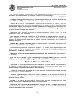 LEY GENERAL DE EDUCACIÓN
CÁMARA DE DIPUTADOS DEL H. CONGRESO DE LA UNIÓN
Secretaría General
Secretaría de Servicios Parlamentarios
Última Reforma DOF 20-05-2014
33 de 65
III.- Impartir la educación preescolar, la primaria, la secundaria, la normal y demás para la formación
de maestros de educación básica, sin contar con la autorización correspondiente.
Fracción reformada DOF 10-12-2004
En los supuestos previstos en este artículo, además de la aplicación de las sanciones señaladas en la
fracción I del artículo 76, podrá procederse a la clausura del plantel respectivo.
Artículo 78.- Cuando la autoridad educativa responsable de la prestación del servicio, o que haya
otorgado la autorización o el reconocimiento de validez oficial de estudios, considere que existen causas
justificadas que ameriten la imposición de sanciones, lo hará del conocimiento del presunto infractor para
que, dentro de un plazo de quince días naturales, manifieste lo que a su derecho convenga y proporcione
los datos y documentos que le sean requeridos.
La autoridad dictará resolución con base en los datos aportados por el presunto infractor y las demás
constancias que obre en el expediente.
Para determinar la sanción se considerarán las circunstancias en que se cometió la infracción, los
daños y perjuicios que se hayan producido o puedan producirse a los educandos, la gravedad de la
infracción, las condiciones socio-económicas del infractor, el carácter intencional o no de la infracción y si
se trata de reincidencia.
Artículo 79.- La negativa o revocación de la autorización otorgada a particulares produce efectos de
clausura del servicio educativo de que se trate.
El retiro del reconocimiento de validez oficial se referirá a los estudios que se impartan a partir de la
fecha en que se dicte la resolución. Los realizados mientras que la institución contaba con el
reconocimiento, mantendrán su validez oficial.
La autoridad que dicte la resolución adoptará las medidas que sean necesarias para evitar perjuicios a
los educandos.
En el caso de autorizaciones, cuando la revocación se dicte durante un ejercicio lectivo, la institución
podrá seguir funcionando, a juicio y bajo la vigilancia de la autoridad, hasta que aquél concluya.
Sección 2.- Del recurso administrativo
Artículo 80.- En contra de las resoluciones de las autoridades educativas dictadas con fundamento en
las disposiciones de esta Ley y demás derivadas de ésta, podrá interponerse recurso de revisión dentro
de los quince días hábiles siguientes a la fecha de su notificación.
Transcurrido el plazo a que se refiere el párrafo anterior sin que el interesado interponga el recurso, la
resolución tendrá el carácter de definitiva.
Asimismo, podrá interponerse dicho recurso cuando la autoridad no dé respuesta en un plazo de
sesenta días hábiles siguientes a la presentación de las solicitudes de autorización o de reconocimiento
de validez oficial de estudios.
Artículo 81.- El recurso se interpondrá, por escrito, ante la autoridad inmediata superior a la que
emitió el acto recurrido u omitió responder la solicitud correspondiente.
La autoridad receptora del recurso deberá sellarlo o firmarlo de recibido y anotará la fecha y hora en
que se presente y el número de anexos que se acompañe. En el mismo acto devolverá copia
debidamente sellada o firmada al interesado.
 