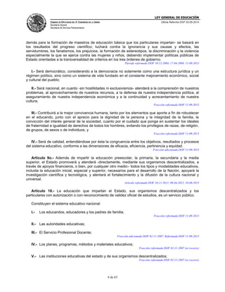 LEY GENERAL DE EDUCACIÓN
CÁMARA DE DIPUTADOS DEL H. CONGRESO DE LA UNIÓN
Secretaría General
Secretaría de Servicios Parlamentarios
Última Reforma DOF 20-05-2014
4 de 65
demás para la formación de maestros de educación básica que los particulares impartan- se basará en
los resultados del progreso científico; luchará contra la ignorancia y sus causas y efectos, las
servidumbres, los fanatismos, los prejuicios, la formación de estereotipos, la discriminación y la violencia
especialmente la que se ejerce contra las mujeres y niños, debiendo implementar políticas públicas de
Estado orientadas a la transversalidad de criterios en los tres órdenes de gobierno.
Párrafo reformado DOF 10-12-2004, 17-04-2009, 11-09-2013
I.- Será democrático, considerando a la democracia no solamente como una estructura jurídica y un
régimen político, sino como un sistema de vida fundado en el constante mejoramiento económico, social
y cultural del pueblo;
II.- Será nacional, en cuanto -sin hostilidades ni exclusivismos- atenderá a la comprensión de nuestros
problemas, al aprovechamiento de nuestros recursos, a la defensa de nuestra independencia política, al
aseguramiento de nuestra independencia económica y a la continuidad y acrecentamiento de nuestra
cultura;
Fracción reformada DOF 11-09-2013
III.- Contribuirá a la mejor convivencia humana, tanto por los elementos que aporte a fin de robustecer
en el educando, junto con el aprecio para la dignidad de la persona y la integridad de la familia, la
convicción del interés general de la sociedad, cuanto por el cuidado que ponga en sustentar los ideales
de fraternidad e igualdad de derechos de todos los hombres, evitando los privilegios de razas, de religión,
de grupos, de sexos o de individuos, y
Fracción reformada DOF 11-09-2013
IV.- Será de calidad, entendiéndose por ésta la congruencia entre los objetivos, resultados y procesos
del sistema educativo, conforme a las dimensiones de eficacia, eficiencia, pertinencia y equidad.
Fracción adicionada DOF 11-09-2013
Artículo 9o.- Además de impartir la educación preescolar, la primaria, la secundaria y la media
superior, el Estado promoverá y atenderá -directamente, mediante sus organismos descentralizados, a
través de apoyos financieros, o bien, por cualquier otro medio– todos los tipos y modalidades educativos,
incluida la educación inicial, especial y superior, necesarios para el desarrollo de la Nación, apoyará la
investigación científica y tecnológica, y alentará el fortalecimiento y la difusión de la cultura nacional y
universal.
Artículo reformado DOF 16-11-2011, 09-04-2012, 10-06-2013
Artículo 10.- La educación que impartan el Estado, sus organismos descentralizados y los
particulares con autorización o con reconocimiento de validez oficial de estudios, es un servicio público.
Constituyen el sistema educativo nacional:
I.- Los educandos, educadores y los padres de familia;
Fracción reformada DOF 11-09-2013
II.- Las autoridades educativas;
III.- El Servicio Profesional Docente;
Fracción adicionada DOF 02-11-2007. Reformada DOF 11-09-2013
IV.- Los planes, programas, métodos y materiales educativos;
Fracción reformada DOF 02-11-2007 (se recorre)
V.- Las instituciones educativas del estado y de sus organismos descentralizados;
Fracción reformada DOF 02-11-2007 (se recorre)
 