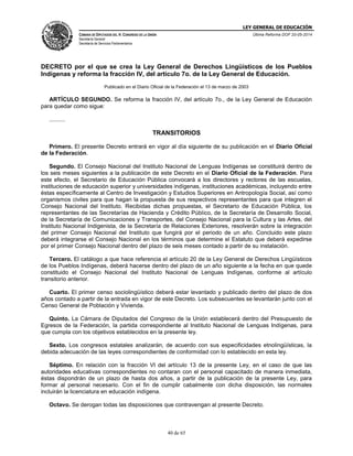LEY GENERAL DE EDUCACIÓN
CÁMARA DE DIPUTADOS DEL H. CONGRESO DE LA UNIÓN
Secretaría General
Secretaría de Servicios Parlamentarios
Última Reforma DOF 20-05-2014
40 de 65
DECRETO por el que se crea la Ley General de Derechos Lingüísticos de los Pueblos
Indígenas y reforma la fracción IV, del artículo 7o. de la Ley General de Educación.
Publicado en el Diario Oficial de la Federación el 13 de marzo de 2003
ARTÍCULO SEGUNDO. Se reforma la fracción IV, del artículo 7o., de la Ley General de Educación
para quedar como sigue:
..........
TRANSITORIOS
Primero. El presente Decreto entrará en vigor al día siguiente de su publicación en el Diario Oficial
de la Federación.
Segundo. El Consejo Nacional del Instituto Nacional de Lenguas Indígenas se constituirá dentro de
los seis meses siguientes a la publicación de este Decreto en el Diario Oficial de la Federación. Para
este efecto, el Secretario de Educación Pública convocará a los directores y rectores de las escuelas,
instituciones de educación superior y universidades indígenas, instituciones académicas, incluyendo entre
éstas específicamente al Centro de Investigación y Estudios Superiores en Antropología Social, así como
organismos civiles para que hagan la propuesta de sus respectivos representantes para que integren el
Consejo Nacional del Instituto. Recibidas dichas propuestas, el Secretario de Educación Pública, los
representantes de las Secretarías de Hacienda y Crédito Público, de la Secretaría de Desarrollo Social,
de la Secretaría de Comunicaciones y Transportes, del Consejo Nacional para la Cultura y las Artes, del
Instituto Nacional Indigenista, de la Secretaría de Relaciones Exteriores, resolverán sobre la integración
del primer Consejo Nacional del Instituto que fungirá por el periodo de un año. Concluido este plazo
deberá integrarse el Consejo Nacional en los términos que determine el Estatuto que deberá expedirse
por el primer Consejo Nacional dentro del plazo de seis meses contado a partir de su instalación.
Tercero. El catálogo a que hace referencia el artículo 20 de la Ley General de Derechos Lingüísticos
de los Pueblos Indígenas, deberá hacerse dentro del plazo de un año siguiente a la fecha en que quede
constituido el Consejo Nacional del Instituto Nacional de Lenguas Indígenas, conforme al artículo
transitorio anterior.
Cuarto. El primer censo sociolingüístico deberá estar levantado y publicado dentro del plazo de dos
años contado a partir de la entrada en vigor de este Decreto. Los subsecuentes se levantarán junto con el
Censo General de Población y Vivienda.
Quinto. La Cámara de Diputados del Congreso de la Unión establecerá dentro del Presupuesto de
Egresos de la Federación, la partida correspondiente al Instituto Nacional de Lenguas Indígenas, para
que cumpla con los objetivos establecidos en la presente ley.
Sexto. Los congresos estatales analizarán, de acuerdo con sus especificidades etnolingüísticas, la
debida adecuación de las leyes correspondientes de conformidad con lo establecido en esta ley.
Séptimo. En relación con la fracción VI del artículo 13 de la presente Ley, en el caso de que las
autoridades educativas correspondientes no contaran con el personal capacitado de manera inmediata,
éstas dispondrán de un plazo de hasta dos años, a partir de la publicación de la presente Ley, para
formar al personal necesario. Con el fin de cumplir cabalmente con dicha disposición, las normales
incluirán la licenciatura en educación indígena.
Octavo. Se derogan todas las disposiciones que contravengan al presente Decreto.
 