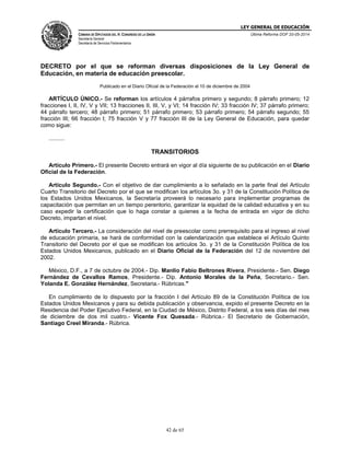 LEY GENERAL DE EDUCACIÓN
CÁMARA DE DIPUTADOS DEL H. CONGRESO DE LA UNIÓN
Secretaría General
Secretaría de Servicios Parlamentarios
Última Reforma DOF 20-05-2014
42 de 65
DECRETO por el que se reforman diversas disposiciones de la Ley General de
Educación, en materia de educación preescolar.
Publicado en el Diario Oficial de la Federación el 10 de diciembre de 2004
ARTÍCULO ÚNICO.- Se reforman los artículos 4 párrafos primero y segundo; 8 párrafo primero; 12
fracciones I, II, IV, V y VII; 13 fracciones II, III, V, y VI; 14 fracción IV; 33 fracción IV; 37 párrafo primero;
44 párrafo tercero; 48 párrafo primero; 51 párrafo primero; 53 párrafo primero; 54 párrafo segundo; 55
fracción III; 66 fracción I; 75 fracción V y 77 fracción III de la Ley General de Educación, para quedar
como sigue:
..........
TRANSITORIOS
Artículo Primero.- El presente Decreto entrará en vigor al día siguiente de su publicación en el Diario
Oficial de la Federación.
Artículo Segundo.- Con el objetivo de dar cumplimiento a lo señalado en la parte final del Artículo
Cuarto Transitorio del Decreto por el que se modifican los artículos 3o. y 31 de la Constitución Política de
los Estados Unidos Mexicanos, la Secretaría proveerá lo necesario para implementar programas de
capacitación que permitan en un tiempo perentorio, garantizar la equidad de la calidad educativa y en su
caso expedir la certificación que lo haga constar a quienes a la fecha de entrada en vigor de dicho
Decreto, impartan el nivel.
Artículo Tercero.- La consideración del nivel de preescolar como prerrequisito para el ingreso al nivel
de educación primaria, se hará de conformidad con la calendarización que establece el Artículo Quinto
Transitorio del Decreto por el que se modifican los artículos 3o. y 31 de la Constitución Política de los
Estados Unidos Mexicanos, publicado en el Diario Oficial de la Federación del 12 de noviembre del
2002.
México, D.F., a 7 de octubre de 2004.- Dip. Manlio Fabio Beltrones Rivera, Presidente.- Sen. Diego
Fernández de Cevallos Ramos, Presidente.- Dip. Antonio Morales de la Peña, Secretario.- Sen.
Yolanda E. González Hernández, Secretaria.- Rúbricas."
En cumplimiento de lo dispuesto por la fracción I del Artículo 89 de la Constitución Política de los
Estados Unidos Mexicanos y para su debida publicación y observancia, expido el presente Decreto en la
Residencia del Poder Ejecutivo Federal, en la Ciudad de México, Distrito Federal, a los seis días del mes
de diciembre de dos mil cuatro.- Vicente Fox Quesada.- Rúbrica.- El Secretario de Gobernación,
Santiago Creel Miranda.- Rúbrica.
 