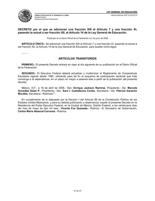LEY GENERAL DE EDUCACIÓN
CÁMARA DE DIPUTADOS DEL H. CONGRESO DE LA UNIÓN
Secretaría General
Secretaría de Servicios Parlamentarios
Última Reforma DOF 20-05-2014
45 de 65
DECRETO por el que se adicionan una fracción XIII al Artículo 7 y una fracción XI,
pasando la actual a ser fracción XII, al Artículo 14 de la Ley General de Educación.
Publicado en el Diario Oficial de la Federación el 2 de junio de 2006
ARTÍCULO ÚNICO.- Se adicionan una fracción XIII al Artículo 7 y una fracción XI, pasando la actual a
ser fracción XII, al Artículo 14 de la Ley General de Educación, para quedar como sigue:
..........
ARTÍCULOS TRANSITORIOS
PRIMERO.- El presente Decreto entrará en vigor al día siguiente de su publicación en el Diario Oficial
de la Federación.
SEGUNDO.- El Ejecutivo Federal deberá actualizar y modernizar el Reglamento de Cooperativas
Escolares vigente desde 1982, utilizando para tal fin el esquema de participación sectorial que más
convenga a la dependencia, en un plazo no mayor a sesenta días a partir de la publicación del presente
decreto.
México, D.F., a 18 de abril de 2006.- Sen. Enrique Jackson Ramírez, Presidente.- Dip. Marcela
González Salas P., Presidente.- Sen. Sara I. Castellanos Cortés, Secretaria.- Dip. Patricia Garduño
Morales, Secretaria.- Rúbricas."
En cumplimiento de lo dispuesto por la fracción I del Artículo 89 de la Constitución Política de los
Estados Unidos Mexicanos, y para su debida publicación y observancia, expido el presente Decreto en la
Residencia del Poder Ejecutivo Federal, en la Ciudad de México, Distrito Federal, a los veintinueve días
del mes de mayo de dos mil seis.- Vicente Fox Quesada.- Rúbrica.- El Secretario de Gobernación,
Carlos María Abascal Carranza.- Rúbrica.
 
