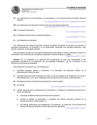 LEY GENERAL DE EDUCACIÓN
CÁMARA DE DIPUTADOS DEL H. CONGRESO DE LA UNIÓN
Secretaría General
Secretaría de Servicios Parlamentarios
Última Reforma DOF 20-05-2014
5 de 65
VI.- Las instituciones de los particulares con autorización o con reconocimiento de validez oficial de
estudios;
Fracción reformada DOF 02-11-2007 (se recorre). Reformada DOF 11-09-2013
VII.- Las instituciones de educación superior a las que la ley otorga autonomía;
Fracción reformada DOF 02-11-2007 (se recorre). Reformada DOF 11-09-2013
VIII. La evaluación educativa;
Fracción adicionada DOF 11-09-2013
IX.- El Sistema de Información y Gestión Educativa, y
Fracción adicionada DOF 11-09-2013
X.- La infraestructura educativa;
Fracción adicionada DOF 11-09-2013
Las instituciones del sistema educativo nacional impartirán educación de manera que permita al
educando incorporarse a la sociedad y, en su oportunidad, desarrollar una actividad productiva y que
permita, asimismo, al trabajador estudiar.
Para los efectos de esta Ley y las demás disposiciones que regulan al sistema educativo nacional, se
entenderán como sinónimos los conceptos de educador, docente, profesor y maestro.
Párrafo adicionado DOF 11-09-2013
Artículo 11.- La aplicación y la vigilancia del cumplimiento de esta Ley corresponden a las
autoridades educativas de la Federación, de las entidades federativas y de los municipios, en los
términos que la propia Ley establece.
Para efectos de la presente Ley, se entenderá por:
I.- Autoridad educativa federal, o Secretaria, a la Secretaria de Educación Pública de la
Administración Pública Federal;
II.- Autoridad educativa local al ejecutivo de cada uno de los estados de la Federación, así como a
las entidades que, en su caso, establezcan para el ejercicio de la función social educativa, y
III.- Autoridad educativa municipal al ayuntamiento de cada municipio.
IV.- Se deroga.
Fracción adicionada DOF 02-11-2007. Derogada DOF 11-09-2013
V.- Instituto Nacional para la Evaluación de la Educación, al organismo constitucional autónomo al
que le corresponde:
a. Coordinar el Sistema Nacional de Evaluación Educativa;
b. Evaluar la calidad, el desempeño y resultados del sistema educativo nacional en la
educación básica y media superior, y
c. Las demás atribuciones que establezcan la Constitución, su propia ley, la Ley General del
Servicio Profesional Docente y demás disposiciones aplicables;
Fracción adicionada DOF 11-09-2013
 