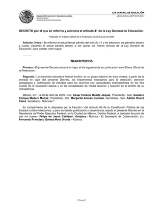LEY GENERAL DE EDUCACIÓN
CÁMARA DE DIPUTADOS DEL H. CONGRESO DE LA UNIÓN
Secretaría General
Secretaría de Servicios Parlamentarios
Última Reforma DOF 20-05-2014
55 de 65
DECRETO por el que se reforma y adiciona el artículo 41 de la Ley General de Educación.
Publicado en el Diario Oficial de la Federación el 22 de junio de 2009
Artículo Único.- Se reforma el actual tercer párrafo del artículo 41 y se adicionan los párrafos tercero
y cuarto, pasando el actual párrafo tercero a ser quinto del mismo artículo de la Ley General de
Educación, para quedar como sigue:
……….
TRANSITORIOS
Primero.- El presente Decreto entrará en vigor al día siguiente de su publicación en el Diario Oficial de
la Federación.
Segundo.- La autoridad educativa federal emitirá, en un plazo máximo de doce meses, a partir de la
entrada en vigor del presente Decreto, los lineamientos necesarios para la detección, atención
pedagógica y certificación de estudios para los alumnos con capacidades sobresalientes en los tres
niveles de la educación básica y en las modalidades de media superior y superior en el ámbito de su
competencia.
México, D.F., a 28 de abril de 2009.- Dip. Cesar Horacio Duarte Jaquez, Presidente.- Sen. Gustavo
Enrique Madero Muñoz, Presidente.- Dip. Margarita Arenas Guzman, Secretaria.- Sen. Adrián Rivera
Pérez, Secretario.- Rúbricas."
En cumplimiento de lo dispuesto por la fracción I del Artículo 89 de la Constitución Política de los
Estados Unidos Mexicanos, y para su debida publicación y observancia, expido el presente Decreto en la
Residencia del Poder Ejecutivo Federal, en la Ciudad de México, Distrito Federal, a dieciséis de junio de
dos mil nueve.- Felipe de Jesús Calderón Hinojosa.- Rúbrica.- El Secretario de Gobernación, Lic.
Fernando Francisco Gómez Mont Urueta.- Rúbrica.
 