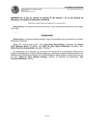 LEY GENERAL DE EDUCACIÓN
CÁMARA DE DIPUTADOS DEL H. CONGRESO DE LA UNIÓN
Secretaría General
Secretaría de Servicios Parlamentarios
Última Reforma DOF 20-05-2014
59 de 65
DECRETO por el que se reforma la fracción IX del artículo 7 de la Ley General de
Educación, en materia de educación nutricional.
Publicado en el Diario Oficial de la Federación el 21 de junio de 2011
Artículo Único.- Se reforma la fracción IX del artículo 7 de la Ley General de Educación, para quedar
como sigue:
……….
TRANSITORIO
Artículo Único.- El presente Decreto entrará en vigor el día siguiente al de su publicación en el Diario
Oficial de la Federación
México, D.F., a 26 de abril de 2011.- Dip. Jorge Carlos Ramirez Marin, Presidente.- Sen. Manlio
Fabio Beltrones Rivera, Presidente.- Dip. Maria de Jesus Aguirre Maldonado, Secretaria.- Sen.
Renán Cleominio Zoreda Novelo, Secretario.- Rúbricas."
En cumplimiento de lo dispuesto por la fracción I del Artículo 89 de la Constitución Política de los
Estados Unidos Mexicanos, y para su debida publicación y observancia, expido el presente Decreto en la
Residencia del Poder Ejecutivo Federal, en la Ciudad de México, Distrito Federal, a veinte de junio de dos
mil once.- Felipe de Jesús Calderón Hinojosa.- Rúbrica.- El Secretario de Gobernación, José
Francisco Blake Mora.- Rúbrica.
 