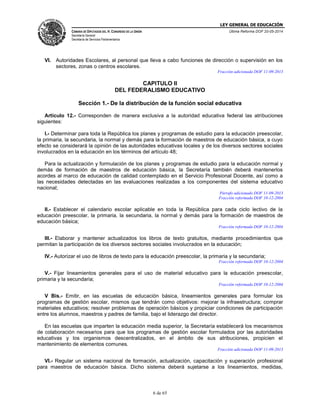 LEY GENERAL DE EDUCACIÓN
CÁMARA DE DIPUTADOS DEL H. CONGRESO DE LA UNIÓN
Secretaría General
Secretaría de Servicios Parlamentarios
Última Reforma DOF 20-05-2014
6 de 65
VI. Autoridades Escolares, al personal que lleva a cabo funciones de dirección o supervisión en los
sectores, zonas o centros escolares.
Fracción adicionada DOF 11-09-2013
CAPITULO II
DEL FEDERALISMO EDUCATIVO
Sección 1.- De la distribución de la función social educativa
Artículo 12.- Corresponden de manera exclusiva a la autoridad educativa federal las atribuciones
siguientes:
I.- Determinar para toda la República los planes y programas de estudio para la educación preescolar,
la primaria, la secundaria, la normal y demás para la formación de maestros de educación básica, a cuyo
efecto se considerará la opinión de las autoridades educativas locales y de los diversos sectores sociales
involucrados en la educación en los términos del artículo 48;
Para la actualización y formulación de los planes y programas de estudio para la educación normal y
demás de formación de maestros de educación básica, la Secretaría también deberá mantenerlos
acordes al marco de educación de calidad contemplado en el Servicio Profesional Docente, así como a
las necesidades detectadas en las evaluaciones realizadas a los componentes del sistema educativo
nacional;
Párrafo adicionado DOF 11-09-2013
Fracción reformada DOF 10-12-2004
II.- Establecer el calendario escolar aplicable en toda la República para cada ciclo lectivo de la
educación preescolar, la primaria, la secundaria, la normal y demás para la formación de maestros de
educación básica;
Fracción reformada DOF 10-12-2004
III.- Elaborar y mantener actualizados los libros de texto gratuitos, mediante procedimientos que
permitan la participación de los diversos sectores sociales involucrados en la educación;
IV.- Autorizar el uso de libros de texto para la educación preescolar, la primaria y la secundaria;
Fracción reformada DOF 10-12-2004
V.- Fijar lineamientos generales para el uso de material educativo para la educación preescolar,
primaria y la secundaria;
Fracción reformada DOF 10-12-2004
V Bis.- Emitir, en las escuelas de educación básica, lineamientos generales para formular los
programas de gestión escolar, mismos que tendrán como objetivos: mejorar la infraestructura; comprar
materiales educativos; resolver problemas de operación básicos y propiciar condiciones de participación
entre los alumnos, maestros y padres de familia, bajo el liderazgo del director.
En las escuelas que imparten la educación media superior, la Secretaría establecerá los mecanismos
de colaboración necesarios para que los programas de gestión escolar formulados por las autoridades
educativas y los organismos descentralizados, en el ámbito de sus atribuciones, propicien el
mantenimiento de elementos comunes.
Fracción adicionada DOF 11-09-2013
VI.- Regular un sistema nacional de formación, actualización, capacitación y superación profesional
para maestros de educación básica. Dicho sistema deberá sujetarse a los lineamientos, medidas,
 