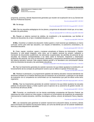 LEY GENERAL DE EDUCACIÓN
CÁMARA DE DIPUTADOS DEL H. CONGRESO DE LA UNIÓN
Secretaría General
Secretaría de Servicios Parlamentarios
Última Reforma DOF 20-05-2014
7 de 65
programas, acciones y demás disposiciones generales que resulten de la aplicación de la Ley General del
Servicio Profesional Docente;
Fracción reformada DOF 11-09-2013
VII.- Se deroga.
Fracción adicionada DOF 19-08-2010. Derogada DOF 11-09-2013
VIII.- Fijar los requisitos pedagógicos de los planes y programas de educación inicial que, en su caso,
formulen los particulares;
Fracción reformada DOF 10-12-2004. Recorrida DOF 19-08-2010
IX.- Regular un sistema nacional de créditos, de revalidación y de equivalencias, que faciliten el
tránsito de educandos de un tipo o modalidad educativo a otro;
Fracción recorrida DOF 19-08-2010
IX Bis.- Coordinar un sistema de educación media superior a nivel nacional que establezca un marco
curricular común para este tipo educativo, con respeto al federalismo, la autonomía universitaria y la
diversidad educativa;
Fracción adicionada DOF 10-06-2013
X.- Crear, regular, coordinar, operar y mantener actualizado el Sistema de Información y Gestión
Educativa, el cual estará integrado, entre otros, por el registro nacional de emisión, validación e
inscripción de documentos académicos; las estructuras ocupacionales; las plantillas de personal de las
escuelas; los módulos correspondientes a los datos sobre la formación, trayectoria y desempeño
profesional del personal, así como la información, elementos y mecanismos necesarios para la operación
del sistema educativo nacional. Este sistema deberá permitir a la Secretaría una comunicación directa
entre los directores de escuela y las autoridades educativas;
Fracción recorrida DOF 19-08-2010. Reformada DOF 28-01-2011, 11-09-2013
XI.- Fijar los lineamientos generales de carácter nacional a los que deban ajustarse la constitución y el
funcionamiento de los consejos de participación social a que se refiere el capítulo VII de esta Ley;
Fracción recorrida DOF 19-08-2010
XII.- Realizar la planeación y la programación globales del sistema educativo nacional atendiendo las
directrices emitidas por el Instituto Nacional para la Evaluación de la Educación y participar en las tareas
de evaluación de su competencia de conformidad con los lineamientos que para tal efecto emita dicho
organismo;
Fracción recorrida DOF 19-08-2010. Reformada DOF 11-09-2013
XII Bis.- Fijar los lineamientos generales de carácter nacional a los que deban ajustarse las escuelas
públicas de educación básica y media superior para el ejercicio de su autonomía de gestión escolar, en
los términos del artículo 28 Bis;
Fracción adicionada DOF 11-09-2013
XIII.- Fomentar, en coordinación con las demás autoridades competentes del Ejecutivo Federal, las
relaciones de orden cultural con otros países, e intervenir en la formulación de programas de cooperación
internacional en materia educativa, científica, tecnológica, artística, cultural, de educación física y deporte,
y
Fracción recorrida DOF 19-08-2010
XIV.- Las necesarias para garantizar el carácter nacional de la educación básica, la normal y demás
para la formación de maestros de educación básica, así como las demás que con tal carácter establezcan
esta Ley y otras disposiciones aplicables.
Fracción recorrida DOF 19-08-2010
 