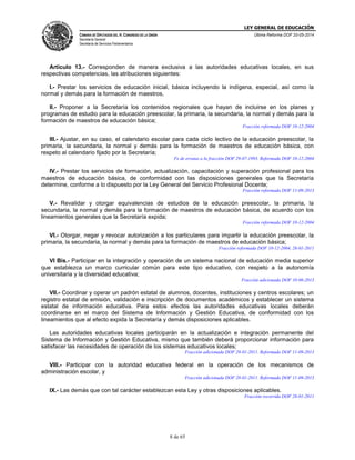 LEY GENERAL DE EDUCACIÓN
CÁMARA DE DIPUTADOS DEL H. CONGRESO DE LA UNIÓN
Secretaría General
Secretaría de Servicios Parlamentarios
Última Reforma DOF 20-05-2014
8 de 65
Artículo 13.- Corresponden de manera exclusiva a las autoridades educativas locales, en sus
respectivas competencias, las atribuciones siguientes:
I.- Prestar los servicios de educación inicial, básica incluyendo la indígena, especial, así como la
normal y demás para la formación de maestros,
II.- Proponer a la Secretaría los contenidos regionales que hayan de incluirse en los planes y
programas de estudio para la educación preescolar, la primaria, la secundaria, la normal y demás para la
formación de maestros de educación básica;
Fracción reformada DOF 10-12-2004
III.- Ajustar, en su caso, el calendario escolar para cada ciclo lectivo de la educación preescolar, la
primaria, la secundaria, la normal y demás para la formación de maestros de educación básica, con
respeto al calendario fijado por la Secretaría;
Fe de erratas a la fracción DOF 29-07-1993. Reformada DOF 10-12-2004
IV.- Prestar los servicios de formación, actualización, capacitación y superación profesional para los
maestros de educación básica, de conformidad con las disposiciones generales que la Secretaría
determine, conforme a lo dispuesto por la Ley General del Servicio Profesional Docente;
Fracción reformada DOF 11-09-2013
V.- Revalidar y otorgar equivalencias de estudios de la educación preescolar, la primaria, la
secundaria, la normal y demás para la formación de maestros de educación básica, de acuerdo con los
lineamientos generales que la Secretaría expida;
Fracción reformada DOF 10-12-2004
VI.- Otorgar, negar y revocar autorización a los particulares para impartir la educación preescolar, la
primaria, la secundaria, la normal y demás para la formación de maestros de educación básica;
Fracción reformada DOF 10-12-2004, 28-01-2011
VI Bis.- Participar en la integración y operación de un sistema nacional de educación media superior
que establezca un marco curricular común para este tipo educativo, con respeto a la autonomía
universitaria y la diversidad educativa;
Fracción adicionada DOF 10-06-2013
VII.- Coordinar y operar un padrón estatal de alumnos, docentes, instituciones y centros escolares; un
registro estatal de emisión, validación e inscripción de documentos académicos y establecer un sistema
estatal de información educativa. Para estos efectos las autoridades educativas locales deberán
coordinarse en el marco del Sistema de Información y Gestión Educativa, de conformidad con los
lineamientos que al efecto expida la Secretaría y demás disposiciones aplicables.
Las autoridades educativas locales participarán en la actualización e integración permanente del
Sistema de Información y Gestión Educativa, mismo que también deberá proporcionar información para
satisfacer las necesidades de operación de los sistemas educativos locales;
Fracción adicionada DOF 28-01-2011. Reformada DOF 11-09-2013
VIII.- Participar con la autoridad educativa federal en la operación de los mecanismos de
administración escolar, y
Fracción adicionada DOF 28-01-2011. Reformada DOF 11-09-2013
IX.- Las demás que con tal carácter establezcan esta Ley y otras disposiciones aplicables.
Fracción recorrida DOF 28-01-2011
 